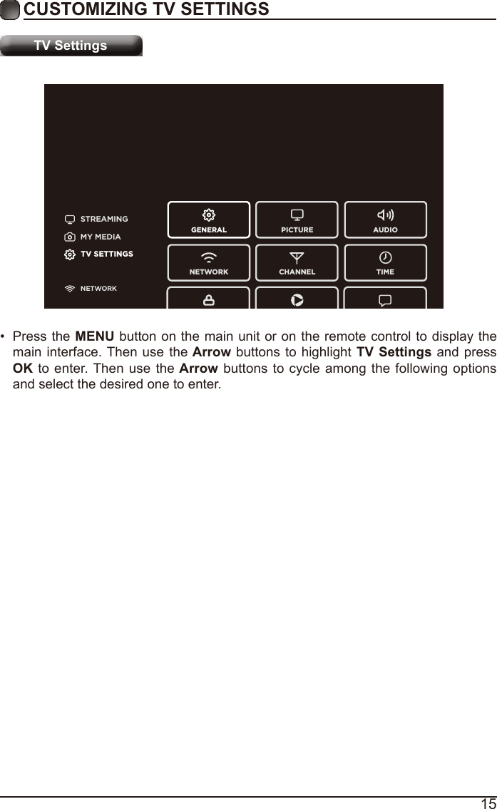 15CUSTOMIZING TV SETTINGSTV SettingsSTREAMINGGENERAL PICTURENETWORK CHANNEL TIMEAUDIOMY MEDIATV SETTINGSNETWORK•  Press the MENU button on the main unit or on the remote control to display the main interface. Then use the Arrow buttons to highlight TV Settings and press OK to enter. Then use the Arrow buttons to cycle among the following options and select the desired one to enter. 