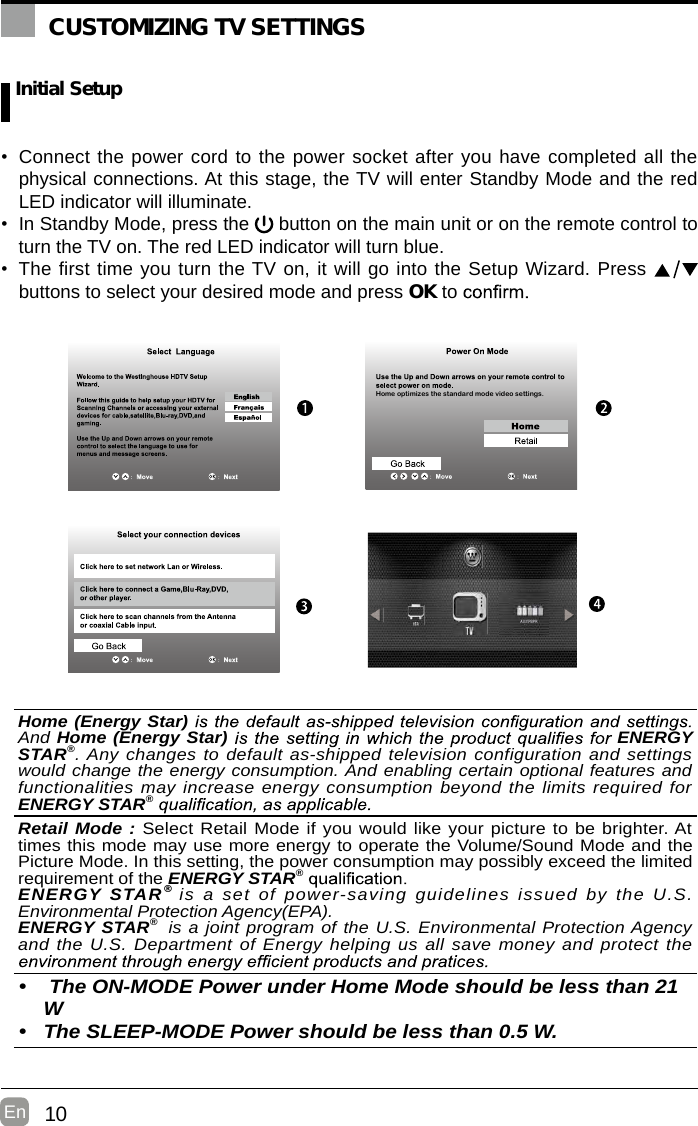 10En   Initial Setup•  Connect the power cord to the power socket after you have completed all the physical connections. At this stage, the TV will enter Standby Mode and the red LED indicator will illuminate. •  In Standby Mode, press the   button on the main unit or on the remote control to turn the TV on. The red LED indicator will turn blue.•  The first time you turn the TV on, it will go into the Setup Wizard. Press   buttons to select your desired mode and press OK to     CUSTOMIZING TV SETTINGSHome optimizes the standard mode video settings.AV/YPBPROK :NextHome (Energy Star) And Home (Energy Star)  ENERGY STAR®. Any changes to default as-shipped television configuration and settings would change the energy consumption. And enabling certain optional features and functionalities may increase energy consumption beyond the limits required for ENERGY STAR® Retail Mode : Select Retail Mode if you would like your picture to be brighter. At times this mode may use more energy to operate the Volume/Sound Mode and the Picture Mode. In this setting, the power consumption may possibly exceed the limited requirement of the ENERGY STAR® ENERGY  STAR®  is  a  set  of  power-saving guidelines  issued by the U.S. Environmental Protection Agency(EPA).ENERGY STAR®  is a joint program of the U.S. Environmental Protection Agency and the U.S. Department of Energy helping us all save money and protect the •   The ON-MODE Power under Home Mode should be less than 21W•  The SLEEP-MODE Power should be less than 0.5 W.