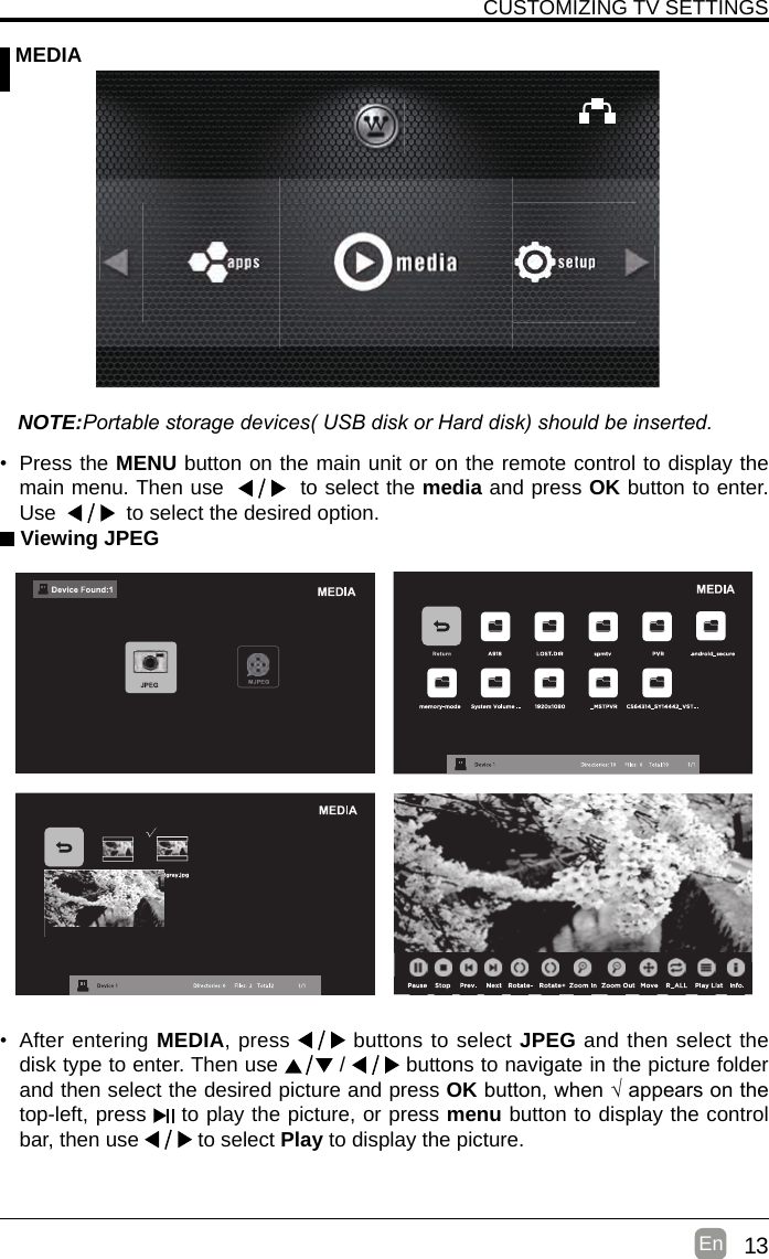 13En  CUSTOMIZING TV SETTINGS MEDIANOTE:Portable storage devices( USB disk or Hard disk) should be inserted. Viewing JPEG• After entering MEDIA, press   buttons to select JPEG and then select the disk type to enter. Then use   /   buttons to navigate in the picture folder and then select the desired picture and press OKbutton,when√appearsonthetop-left, press   to play the picture, or press menu button to display the control bar, then use   to select Play to display the picture.• Press the MENU button on the main unit or on the remote control to display the main menu. Then use     to select the media and press OK button to enter. Use     to select the desired option.