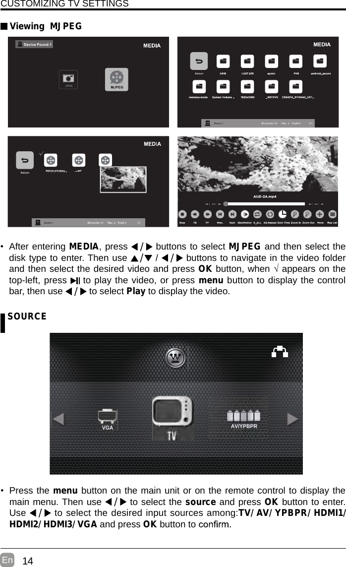 14En  CUSTOMIZING TV SETTINGS Viewing  MJPEG SOURCE•  Press the menu button on the main unit or on the remote control to display the main menu. Then use   to select the source and press OK button to enter. Use  to select the desired input sources among:TV/ AV/ YPBPR/ HDMI1/ HDMI2/ HDMI3/ VGA and press OK button to    •  After entering MEDIA, press   buttons to select MJPEG and then select the disk type to enter. Then use   /   buttons to navigate in the video folder and then select the desired video and press OK button, when √ appears on the top-left, press  to play the video, or press menu button to display the control bar, then use   to select Play to display the video.    AV/YPBPRVGA