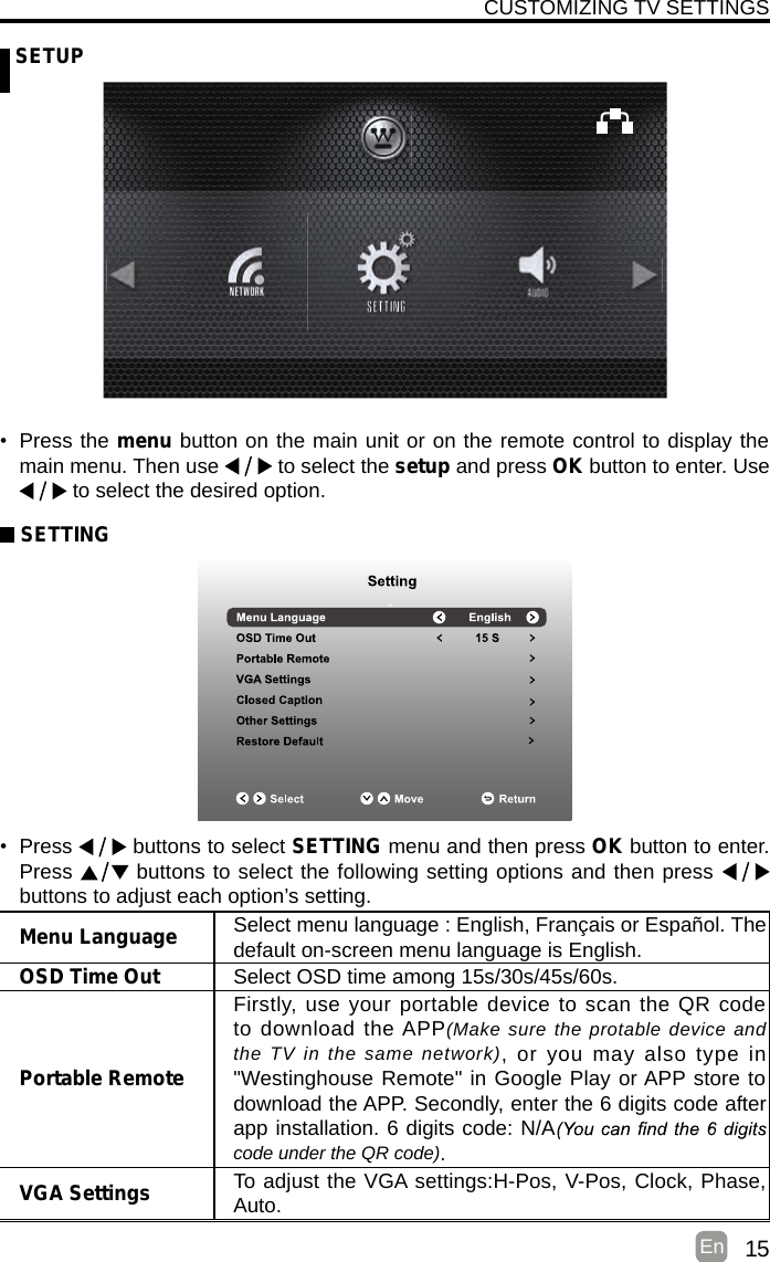 15En   SETUPCUSTOMIZING TV SETTINGSMenu Language Select menu language : English, Français or Español. Thedefault on-screen menu language is English.OSD Time Out Select OSD time among 15s/30s/45s/60s.Portable RemoteFirstly, use your portable device to scan the QR code to download  the APP(Make sure the protable device and the TV in the same network),  or you may  also  type  in &quot;Westinghouse Remote&quot; in Google Play or APP store to download the APP. Secondly, enter the 6 digits code after app installation. 6 digits code: N/Acode under the QR code).VGA Settings To adjust the VGA settings:H-Pos, V-Pos, Clock, Phase, Auto.•  Press the menu button on the main unit or on the remote control to display the main menu. Then use  to select the setup and press OK button to enter. Use  to select the desired option.  SETTING•  Press   buttons to select SETTING menu and then press OK button to enter. Press  buttons to select the following setting options and then press    buttons to adjust each option’s setting. 