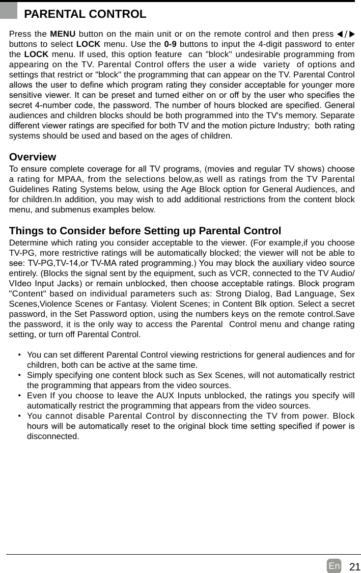 21En  Press the MENU button on the main unit or on the remote control and then press   buttons to select LOCK menu. Use the 0-9 buttons to input the 4-digit password to enter the LOCK menu. If used, this option feature  can &quot;block&apos;&apos; undesirable programming from appearing on the TV. Parental Control offers the user a wide  variety  of options and settings that restrict or &quot;block&apos;&apos; the programming that can appear on the TV. Parental Control allowstheusertodenewhichprogramratingtheyconsideracceptableforyoungermoresensitiveviewer.Itcanbepresetandturnedeitheronoroffbytheuserwhospeciesthesecret4-numbercode,thepassword.Thenumberofhoursblockedarespecied.Generalaudiences and children blocks should be both programmed into the TV&apos;s memory. Separate differentviewerratingsarespeciedforbothTVandthemotionpictureIndustry;bothratingsystems should be used and based on the ages of children.OverviewToensurecompletecoverageforallTVprograms,(moviesandregularTVshows)choosea rating for MPAA, from the selections below,as well as ratings from the TV Parental Guidelines Rating Systems below, using the Age Block option for General Audiences, and for children.In addition, you may wish to add additional restrictions from the content block menu, and submenus examples below.Things to Consider before Setting up Parental ControlDetermine which rating you consider acceptable to the viewer. (For example,if you choose TV-PG, more restrictive ratings will be automatically blocked; the viewer will not be able to see:TV-PG,TV-14,orTV-MAratedprogramming.)Youmayblocktheauxiliaryvideosourceentirely. (Blocks the signal sent by the equipment, such as VCR, connected to the TV Audio/VIdeoInputJacks)orremainunblocked,thenchooseacceptableratings.Blockprogram&quot;Content&quot; based on individual parameters such as: Strong Dialog, Bad Language, Sex Scenes,Violence Scenes or Fantasy. Violent Scenes; in Content Blk option. Select a secret password, in the Set Password option, using the numbers keys on the remote control.Save the password, it is the only way to access the Parental  Control menu and change rating setting, or turn off Parental Control.• You can set different Parental Control viewing restrictions for general audiences and for children, both can be active at the same time.• Simply specifying one content block such as Sex Scenes, will not automatically restrict the programming that appears from the video sources.• Even If you choose to leave the AUX Inputs unblocked, the ratings you specify will automatically restrict the programming that appears from the video sources.• You cannot disable Parental Control by disconnecting the TV from power. Block hourswillbeautomaticallyresettotheoriginalblocktimesettingspeciedifpowerisdisconnected.PARENTAL CONTROL