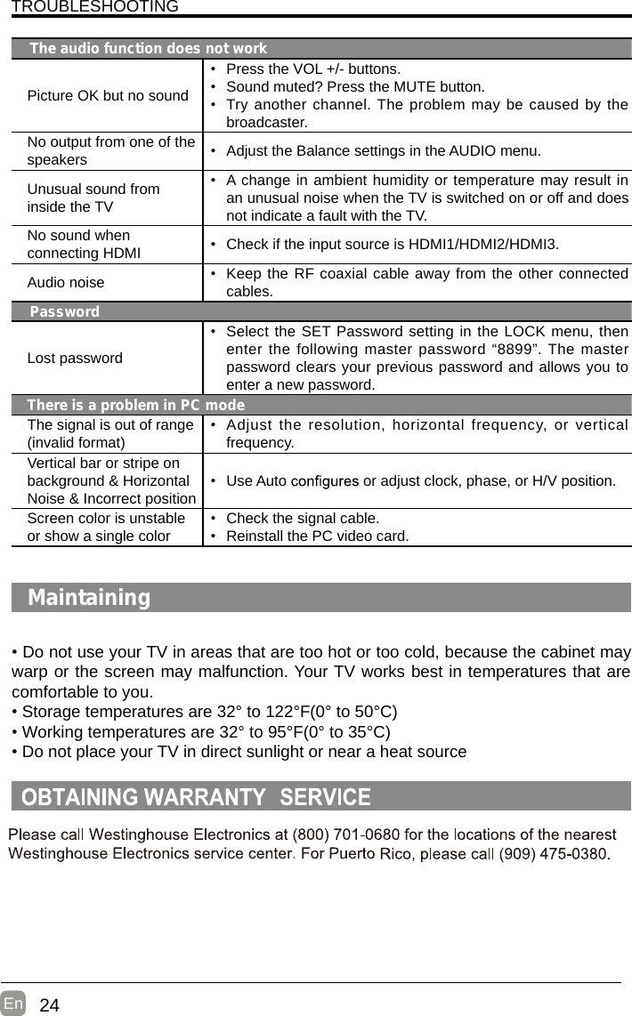 24En  TROUBLESHOOTINGThe audio function does not workPicture OK but no sound•  Press the VOL +/- buttons.•  Sound muted? Press the MUTE button.•  Try another channel. The problem may be caused by the broadcaster.No output from one of the speakers •  Adjust the Balance settings in the AUDIO menu.Unusual sound from inside the TV•  A change in ambient humidity or temperature may result in an unusual noise when the TV is switched on or off and does not indicate a fault with the TV. No sound when connecting HDMI •  Check if the input source is HDMI1/HDMI2/HDMI3.Audio noise •  Keep the RF coaxial cable away from the other connected cables.PasswordLost password•  Select the SET Password setting in the LOCK menu, then enter the following master password “8899”. The master password clears your previous password and allows you to enter a new password.There is a problem in PC modeThe signal is out of range (invalid format)•  Adjust the resolution,  horizontal frequency,  or vertical frequency.Vertical bar or stripe on background &amp; Horizontal Noise &amp; Incorrect position•  Use Auto   or adjust clock, phase, or H/V position.Screen color is unstable or show a single color•  Check the signal cable.•  Reinstall the PC video card.Maintaining• Do not use your TV in areas that are too hot or too cold, because the cabinet may warp or the screen may malfunction. Your TV works best in temperatures that are comfortable to you.• Storage temperatures are 32° to 122°F(0° to 50°C)• Working temperatures are 32° to 95°F(0° to 35°C)• Do not place your TV in direct sunlight or near a heat source