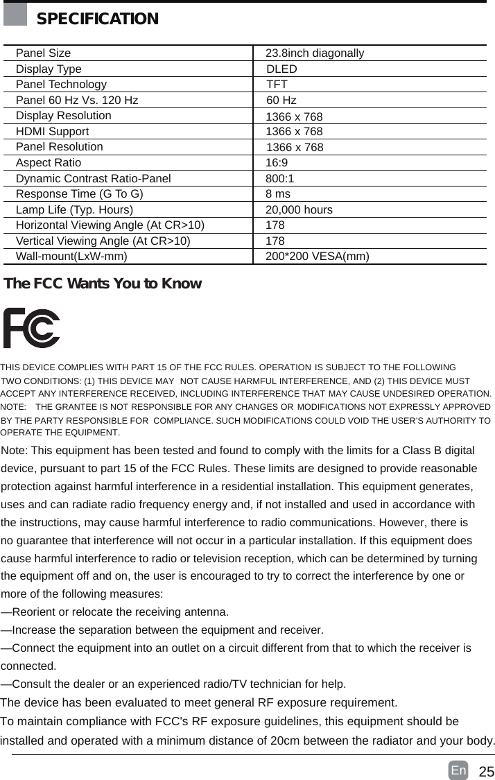 25En  Panel Size 23.8inch diagonally Display TypePanel Technology Panel 60 Hz Vs. 120 HzDisplay Resolution HDMI SupportPanel Resolution Aspect Ratio 16:9Dynamic Contrast Ratio-Panel 800:1Response Time (G To G) 8 msLamp Life (Typ. Hours) 20,000 hoursHorizontal Viewing Angle (At CR&gt;10) 178Vertical Viewing Angle (At CR&gt;10) 178Wall-mount(LxW-mm) 200*200 VESA(mm)SPECIFICATIONThe FCC Wants You to KnowDLEDTFT60 Hz1366 x 7681366 x 7681366 x 768THIS DEVICE COMPLIES WITH PART 15 OF THE FCC RULES. OPERATION IS SUBJECT TO THE FOLLOWINGTWO CONDITIONS: (1) THIS DEVICE MAY NOT CAUSE HARMFUL INTERFERENCE, AND (2) THIS DEVICE MUSTACCEPT ANY INTERFERENCE RECEIVED, INCLUDING INTERFERENCE THAT MAY CAUSE UNDESIRED OPERATION.NOTE: THE GRANTEE IS NOT RESPONSIBLE FOR ANY CHANGES OR MODIFICATIONS NOT EXPRESSLY APPROVEDBY THE PARTY RESPONSIBLE FOR COMPLIANCE. SUCH MODIFICATIONS COULD VOID THE USER’S AUTHORITY TOOPERATE THE EQUIPMENT.Note: This equipmenthasbeen tested and found to comply with the limits for a Class B digitaldevice, pursuant to part 15 of the FCC Rules. These limits are designed to provide reasonableprotection against harmful interference in a residential installation. This equipmentgenerates,uses and can radiate radio frequency energy and, if not installed and used in accordance withthe instructions, may cause harmful interference to radio communications. However, there isno guarantee that interference will not occur in a particular installation. If this equipmentdoescause harmful interference to radio or television reception, which can be determined by turningthe equipment off andon, the user is encouraged to try to correct the interference by one ormore of the following measures:—Reorient or relocate the receiving antenna.—Increase the separation between the equipmentand receiver.—Connect the equipment into an outlet on a circuit different from that to which the receiver isconnected.—Consult the dealer or an experienced radio/TV technician for help.The device hasbeen evaluated to meetgeneral RF exposure requirement.To maintain compliance with FCC&apos;s RF exposure guidelines, this equipment should beinstalled andoperated with a minimum distance of 20cm between the radiator and yourbody.