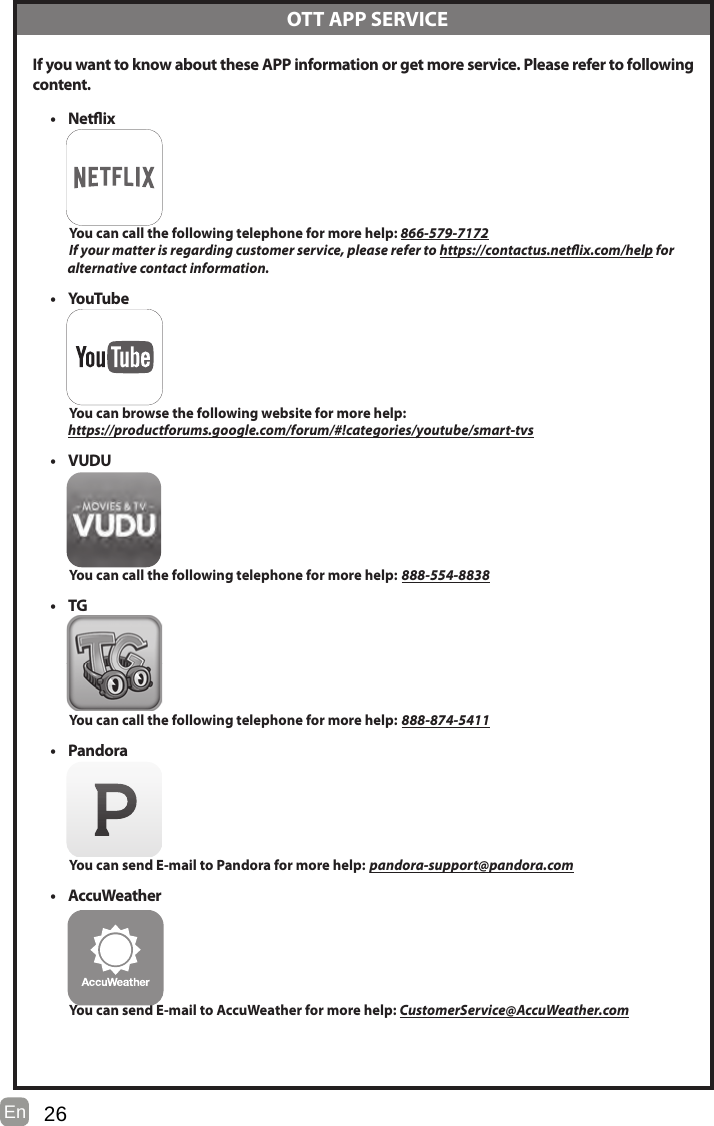 26En   If you want to know about these APP information or get more service. Please refer to following content.• Netix          You can call the following telephone for more help: 866-579-7172         If your matter is regarding customer service, please refer to https://contactus.netix.com/help for               alternative contact information.• YouTube          You can browse the following website for more help:         https://productforums.google.com/forum/#!categories/youtube/smart-tvs• VUDU          You can call the following telephone for more help: 888-554-8838• TG          You can call the following telephone for more help: 888-874-5411• Pandora          You can send E-mail to Pandora for more help: pandora-support@pandora.com• AccuWeather          You can send E-mail to AccuWeather for more help: CustomerService@AccuWeather.com  OTT APP SERVICE