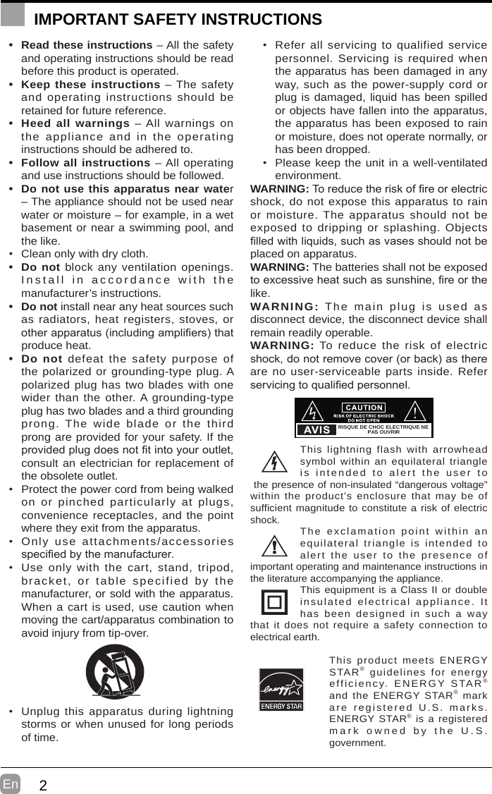 2En  IMPORTANT SAFETY INSTRUCTIONS•  Read these instructions – All the safety and operating instructions should be read before this product is operated. •  Keep these instructions – The safety and operating instructions should be retained for future reference. •  Heed all warnings – All warnings on the appliance and in the operating instructions should be adhered to. •  Follow all instructions – All operating and use instructions should be followed. •  Do not use this apparatus near water – The appliance should not be used near water or moisture – for example, in a wet basement or near a swimming pool, and the like.• Clean only with dry cloth.•  Do not block any ventilation openings. Install in accordance with the manufacturer’s instructions.•  Do not install near any heat sources such as radiators, heat registers, stoves, or otherapparatus(includingampliers)thatproduce heat. •  Do not defeat the safety purpose of the polarized or grounding-type plug. A polarized plug has two blades with one wider than the other. A grounding-type plug has two blades and a third grounding prong. The wide blade or the third prong are provided for your safety. If the providedplugdoesnottintoyouroutlet,consult an electrician for replacement of the obsolete outlet.• Protect the power cord from being walked on or pinched particularly at plugs, convenience receptacles, and the point where they exit from the apparatus.• Only use attachments/accessories speciedbythemanufacturer.• Use only with the cart, stand, tripod, bracket, or table specified by the manufacturer, or sold with the apparatus. When a cart is used, use caution when moving the cart/apparatus combination to avoid injury from tip-over. • Unplug this apparatus during lightning storms or when unused for long periods of time.• Refer all servicing to qualified service personnel. Servicing is required when the apparatus has been damaged in any way, such as the power-supply cord or plug is damaged, liquid has been spilled or objects have fallen into the apparatus, the apparatus has been exposed to rain or moisture, does not operate normally, or has been dropped.• Please keep the unit in a well-ventilated environment.WARNING:Toreducetheriskofreorelectricshock, do not expose this apparatus to rain or moisture. The apparatus should not be exposed to dripping or splashing. Objects lledwithliquids,suchasvasesshouldnotbeplaced on apparatus. WARNING: The batteries shall not be exposed toexcessiveheatsuchassunshine,reorthelike.WARNING: The main plug is used as disconnect device, the disconnect device shall remain readily operable.WARNING: To reduce the risk of electric shock,donotremovecover(orback)asthereare no user-serviceable parts inside. Refer servicingtoqualiedpersonnel.This lightning flash with arrowhead symbol within an equilateral triangle is intended to alert the user to the presence of non-insulated “dangerous voltage” within the product’s enclosure that may be of sufficient magnitude to constitute a risk of electric shock. The exclamation point within an equilateral triangle is intended to alert the user to the presence of important operating and maintenance instructions in the literature accompanying the appliance. This equipment is a Class II or double insulated electrical appliance. It has been designed in such a way that it does not require a safety connection to electrical earth.This product meets ENERGY STAR® guidelines for energy efficiency. ENERGY STAR®and the ENERGY STAR® markare registered U.S. marks. ENERGY STAR® is a registered mark owned by the U.S. government.RISQUE DE CHOC ELECTRIQUE NEPAS OUVRIR