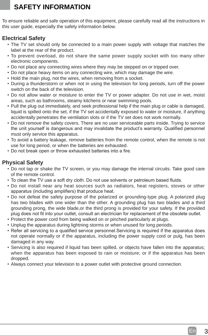 3En  SAFETY INFORMATIONTo ensure reliable and safe operation of this equipment, please carefully read all the instructions in this user guide, especially the safety information below.Electrical Safety •The TV set should only be connected to a main power supply with voltage that matches the label at the rear of the product.•To prevent overload, do not share the same power supply socket with too many other electronic components.•Do not place any connecting wires where they may be stepped on or tripped over.•Do not place heavy items on any connecting wire, which may damage the wire.•Hold the main plug, not the wires, when removing from a socket.•During a thunderstorm or when not in using the television for long periods, turn off the power switch on the back of the television.•Do not allow water or moisture to enter the TV or power adapter. Do not use in wet, moist areas, such as bathrooms, steamy kitchens or near swimming pools.•Pull the plug out immediately, and seek professional help if the main plug or cable is damaged, liquid is spilled onto the set, if the TV set accidentally exposed to water or moisture, if anything accidentally penetrates the ventilation slots or if the TV set does not work normally.•Do not remove the safety covers. There are no user serviceable parts inside. Trying to service theunityourselfisdangerousandmayinvalidatetheproduct’swarranty.Qualiedpersonnelmust only service this apparatus.•To avoid a battery leakage, remove batteries from the remote control, when the remote is not use for long period, or when the batteries are exhausted.•Donotbreakopenorthrowexhaustedbatteriesintoare.Physical Safety •Do not tap or shake the TV screen, or you may damage the internal circuits. Take good care of the remote control.•TocleantheTVuseasoftdrycloth.Donotusesolventsorpetroleumbaseduids.•Do not install near any heat sources such as radiators, heat registers, stoves or other apparatus(includingampliers)thatproduceheat.•Do not defeat the safety purpose of the polarized or grounding-type plug. A polarized plug has two blades with one wider than the other. A grounding plug has two blades and a third grounding prong, the wide blade,or the third prong is provided for your safety. If the provided plugdoesnottintoyouroutlet,consultanelectricianforreplacementoftheobsoleteoutlet.•Protect the power cord from being walked on or pinched particularly at plugs. •Unplug the apparatus during lightning storms or when unused for long periods.•Referallservicingtoaqualiedservicepersonnel.Servicingisrequirediftheapparatusdoesnot operate normally or if the apparatus, including the power supply cord or pulg, has been damaged in any way.•Servicing is also required if liquid has been spilled, or objects have fallen into the apparatus; when the apparatus has been exposed to rain or moisture; or if the apparatus has been dropped.•Always connect your television to a power outlet with protective ground connection. 