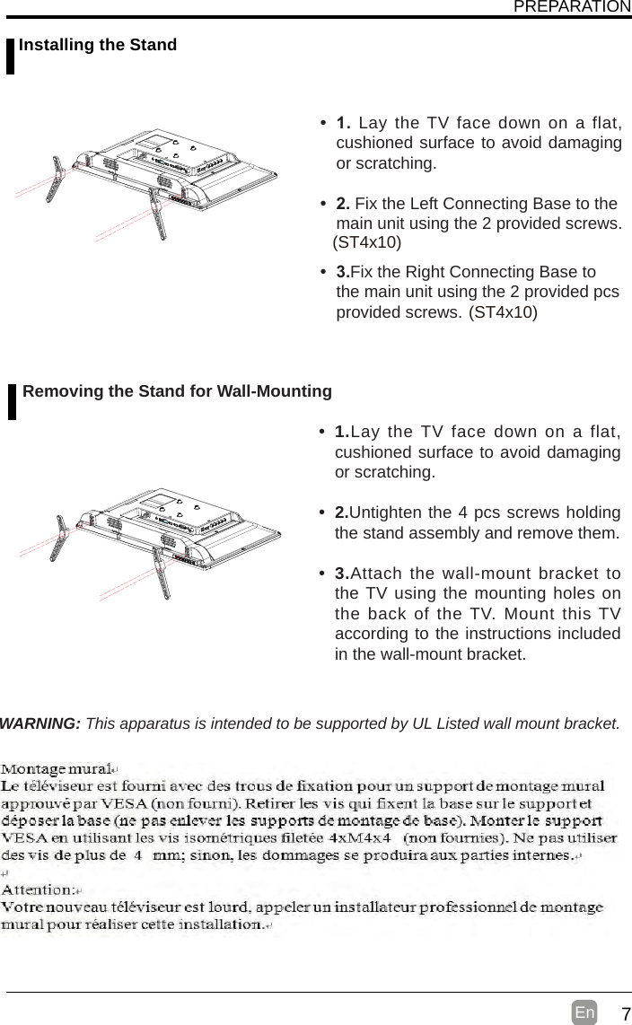 7En  PREPARATION Installing the Stand• 1. Lay the TV face down on a flat, cushioned surface to avoid damaging or scratching.     • 2.Fix the Left Connecting Base to the main unit using the 2 provided screws.• 3.Fix the Right Connecting Base to the main unit using the 2 provided pcs provided screws. (ST4x10  )(ST4x10  )WARNING: This apparatus is intended to be supported by UL Listed wall mount bracket. Removing the Stand for Wall-Mounting• 1.Lay the TV face down on a flat, cushioned surface to avoid damaging or scratching.• 2.Untighten the 4 pcs screws holding the stand assembly and remove them.    • 3.Attach the wall-mount bracket to the TV using the mounting holes on the back of the TV. Mount this TV according to the instructions included in the wall-mount bracket.     