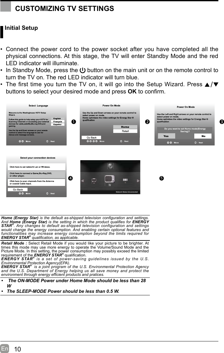 10En   Initial Setup• Connect the power cord to the power socket after you have completed all the physical connections. At this stage, the TV will enter Standby Mode and the red LED indicator will illuminate. • In Standby Mode, press the   button on the main unit or on the remote control to turn the TV on. The red LED indicator will turn blue.• The first time you turn the TV on, it will go into the Setup Wizard. Press   buttons to select your desired mode and press OKtoconrm.OK :NextHome (Energy Star) is the default as-shipped television conguration and settings. And Home (Energy Star) is the setting in which the product qualies for ENERGY STAR®. Any changes to default as-shipped  television  configuration and settings would change the energy consumption. And enabling certain optional features and functionalities may  increase  energy  consumption  beyond  the limits required for ENERGY STAR® qualication, as applicable.   Retail Mode : Select Retail Mode if you would like your picture to be brighter. At times this mode may use more energy to operate the Volume/Sound Mode and the Picture Mode. In this setting, the power consumption may possibly exceed the limited requirement of the ENERGY STAR®qualication.ENERGY STAR®  is  a  set  of  power-saving  guidelines  issued  by  the  U.S. Environmental Protection Agency(EPA).ENERGY STAR®  is a joint  program of the U.S. Environmental Protection Agency and the  U.S.  Department  of  Energy  helping us all save money and  protect  the environment through energy efcient products and pratices.•  The ON-MODE Power under Home Mode should be less than 28 W• The SLEEP-MODE Power should be less than 0.5 W.CUSTOMIZING TV SETTINGS5Network Status:Unconnected