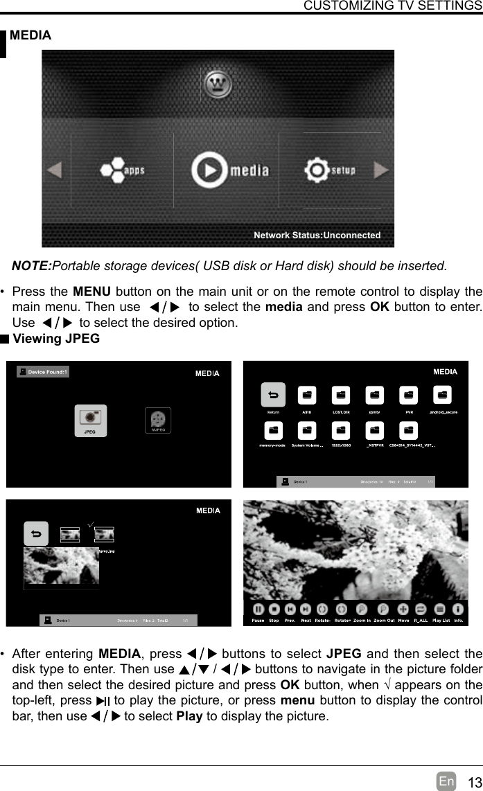 13En  CUSTOMIZING TV SETTINGS MEDIANOTE:Portable storage devices( USB disk or Hard disk) should be inserted. Viewing JPEG• After entering MEDIA, press   buttons to select JPEG and then select the disk type to enter. Then use   /   buttons to navigate in the picture folder and then select the desired picture and press OKbutton,when√appearsonthetop-left, press   to play the picture, or press menu button to display the control bar, then use   to select Play to display the picture.• Press the MENU button on the main unit or on the remote control to display the main menu. Then use     to select the media and press OK button to enter. Use     to select the desired option.Network Status:Unconnected