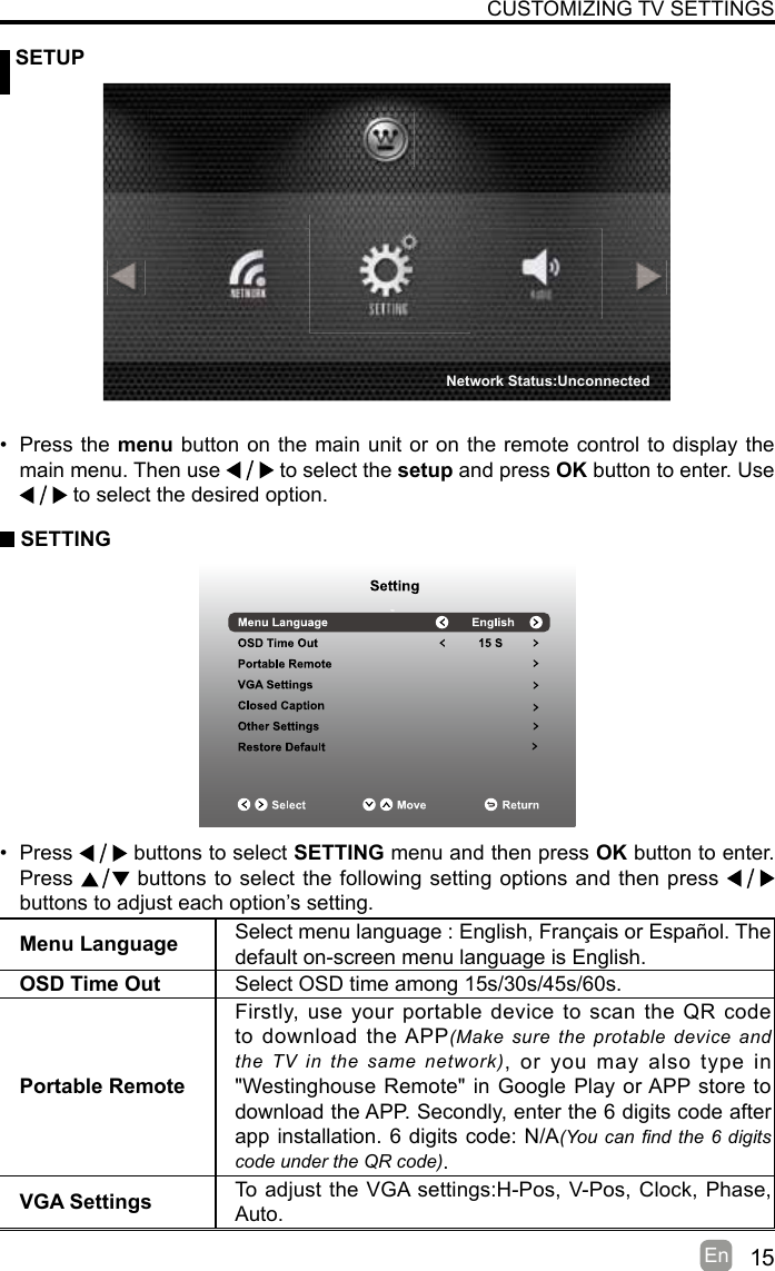 15En   SETUPCUSTOMIZING TV SETTINGSMenu Language Select menu language : English, Français or Español. Thedefault on-screen menu language is English.OSD Time Out Select OSD time among 15s/30s/45s/60s.Portable RemoteFirstly, use your portable device to scan the QR code to download the APP(Make sure  the protable  device  and the  TV  in  the  same  network), or you may also type in &quot;Westinghouse Remote&quot; in Google Play or APP store to download the APP. Secondly, enter the 6 digits code after app installation. 6 digits code: N/A(You can nd the 6 digits code under the QR code).VGA Settings To adjust the VGA settings:H-Pos, V-Pos, Clock, Phase, Auto.• Press the menu button on the main unit or on the remote control to display the main menu. Then use   to select the setup and press OK button to enter. Use  to select the desired option.  SETTING• Press   buttons to select SETTING menu and then press OK button to enter. Press   buttons to select the following setting options and then press    buttons to adjust each option’s setting. Network Status:Unconnected