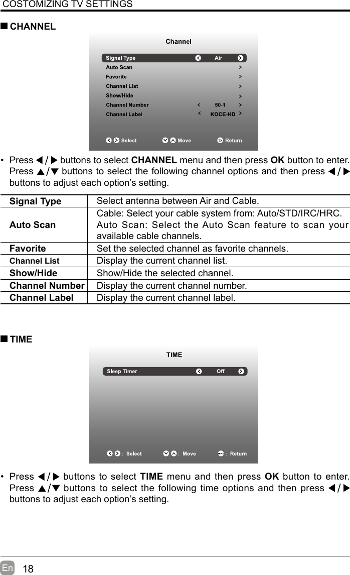 18En  COSTOMIZING TV SETTINGS• Press   buttons to select CHANNEL menu and then press OK button to enter. Press   buttons to select the following channel options and then press    buttons to adjust each option’s setting.  CHANNELSignal Type Select antenna between Air and Cable. Auto ScanCable: Select your cable system from: Auto/STD/IRC/HRC.Auto Scan: Select the Auto Scan feature to scan your available cable channels.Favorite Set the selected channel as favorite channels.Channel List Display the current channel list.Show/Hide Show/Hide the selected channel.Channel Number Display the current channel number.Channel Label Display the current channel label.• Press   buttons to select TIME menu and then press OK button to enter. Press   buttons to select the following time options and then press buttons to adjust each option’s setting.      TIME