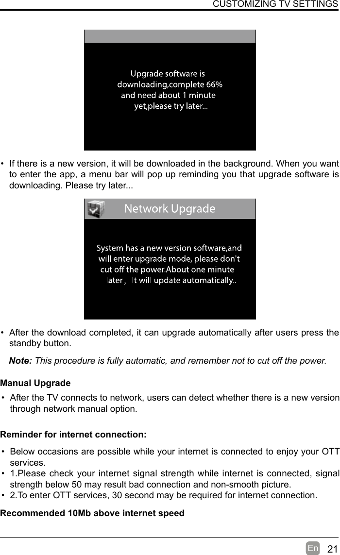 21En  • If there is a new version, it will be downloaded in the background. When you want to enter the app, a menu bar will pop up reminding you that upgrade software is downloading. Please try later...• After the download completed, it can upgrade automatically after users press the standby button.Note: This procedure is fully automatic, and remember not to cut off the power. Manual Upgrade• After the TV connects to network, users can detect whether there is a new version through network manual option.  CUSTOMIZING TV SETTINGS• Below occasions are possible while your internet is connected to enjoy your OTT services.• 1.Please check your internet signal strength while internet is connected, signal strength below 50 may result bad connection and non-smooth picture.• 2.To enter OTT services, 30 second may be required for internet connection.Reminder for internet connection:Recommended 10Mb above internet speed
