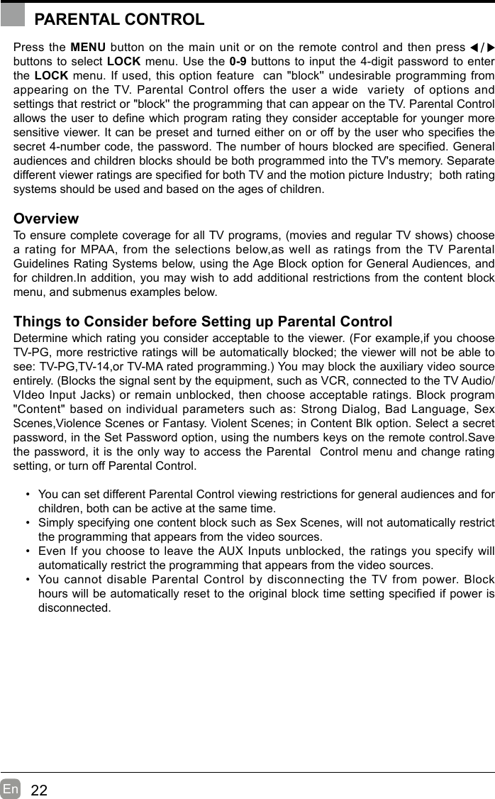 22En  Press the MENU button on the main unit or on the remote control and then press   buttons to select LOCK menu. Use the 0-9 buttons to input the 4-digit password to enter the LOCK menu. If used, this option feature  can &quot;block&apos;&apos; undesirable programming from appearing on the TV. Parental Control offers the user a wide  variety  of options and settings that restrict or &quot;block&apos;&apos; the programming that can appear on the TV. Parental Control allowstheusertodenewhichprogramratingtheyconsideracceptableforyoungermoresensitiveviewer.Itcanbepresetandturnedeitheronoroffbytheuserwhospeciesthesecret4-numbercode,thepassword.Thenumberofhoursblockedarespecied.Generalaudiences and children blocks should be both programmed into the TV&apos;s memory. Separate differentviewerratingsarespeciedforbothTVandthemotionpictureIndustry;bothratingsystems should be used and based on the ages of children.OverviewToensurecompletecoverageforallTVprograms,(moviesandregularTVshows)choosea rating for MPAA, from the selections below,as well as ratings from the TV Parental Guidelines Rating Systems below, using the Age Block option for General Audiences, and for children.In addition, you may wish to add additional restrictions from the content block menu, and submenus examples below.Things to Consider before Setting up Parental ControlDetermine which rating you consider acceptable to the viewer. (For example,if you choose TV-PG, more restrictive ratings will be automatically blocked; the viewer will not be able to see:TV-PG,TV-14,orTV-MAratedprogramming.)Youmayblocktheauxiliaryvideosourceentirely. (Blocks the signal sent by the equipment, such as VCR, connected to the TV Audio/VIdeoInputJacks)orremainunblocked,thenchooseacceptableratings.Blockprogram&quot;Content&quot; based on individual parameters such as: Strong Dialog, Bad Language, Sex Scenes,Violence Scenes or Fantasy. Violent Scenes; in Content Blk option. Select a secret password, in the Set Password option, using the numbers keys on the remote control.Save the password, it is the only way to access the Parental  Control menu and change rating setting, or turn off Parental Control.• You can set different Parental Control viewing restrictions for general audiences and for children, both can be active at the same time.• Simply specifying one content block such as Sex Scenes, will not automatically restrict the programming that appears from the video sources.• Even If you choose to leave the AUX Inputs unblocked, the ratings you specify will automatically restrict the programming that appears from the video sources.• You cannot disable Parental Control by disconnecting the TV from power. Block hourswillbeautomaticallyresettotheoriginalblocktimesettingspeciedifpowerisdisconnected.PARENTAL CONTROLPARENTAL CONTROL