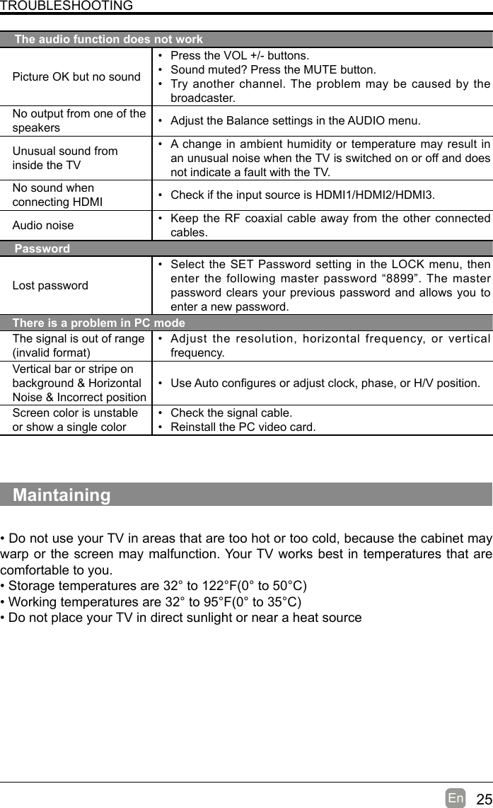 25En  TROUBLESHOOTINGThe audio function does not workPicture OK but no sound• Press the VOL +/- buttons.• Sound muted? Press the MUTE button.• Try another channel. The problem may be caused by the broadcaster.No output from one of the speakers • Adjust the Balance settings in the AUDIO menu.Unusual sound from inside the TV• A change in ambient humidity or temperature may result in an unusual noise when the TV is switched on or off and does not indicate a fault with the TV. No sound when connecting HDMI • Check if the input source is HDMI1/HDMI2/HDMI3.Audio noise • Keep the RF coaxial cable away from the other connected cables.PasswordLost password• Select the SET Password setting in the LOCK menu, then enter the following master password “8899”. The master password clears your previous password and allows you to enter a new password.There is a problem in PC modeThe signal is out of range (invalidformat)• Adjust the resolution, horizontal frequency, or vertical frequency.Vertical bar or stripe on background &amp; Horizontal Noise &amp; Incorrect position• UseAutoconguresoradjustclock,phase,orH/Vposition.Screen color is unstable or show a single color• Check the signal cable.• Reinstall the PC video card.Maintaining•DonotuseyourTVinareasthataretoohotortoocold,becausethecabinetmaywarp or the screen may malfunction. Your TV works best in temperatures that are comfortable to you.•Storagetemperaturesare32°to122°F(0°to50°C)•Workingtemperaturesare32°to95°F(0°to35°C)•DonotplaceyourTVindirectsunlightornearaheatsource
