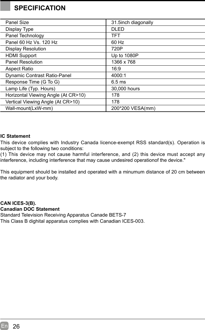 26En  Panel Size 31.5inch diagonally Display Type DLEDPanel Technology  TFTPanel 60 Hz Vs. 120 Hz 60 HzDisplay Resolution  720PHDMI Support Up to 1080PPanel Resolution  1366 x 768Aspect Ratio 16:9Dynamic Contrast Ratio-Panel 4000:1ResponseTime(GToG) 6.5 msLampLife(Typ.Hours) 30,000 hoursHorizontalViewingAngle(AtCR&gt;10) 178VerticalViewingAngle(AtCR&gt;10) 178Wall-mount(LxW-mm) 200*200VESA(mm)IC Statement ThisdevicecomplieswithIndustryCanadalicence-exemptRSSstandard(s).Operationissubject to the following two conditions:(1)Thisdevicemaynotcauseharmfulinterference,and(2)thisdevicemustacceptanyinterference, including interference that may cause undesired operationof the device.&quot;This equipment should be installed and operated with a minumum distance of 20 cm between the radiator and your body.CAN ICES-3(B).Canadian DOC StatementStandard Television Receiving Apparatus Canade BETS-7This Class B dighital apparatus complies with Canadian ICES-003.SPECIFICATION
