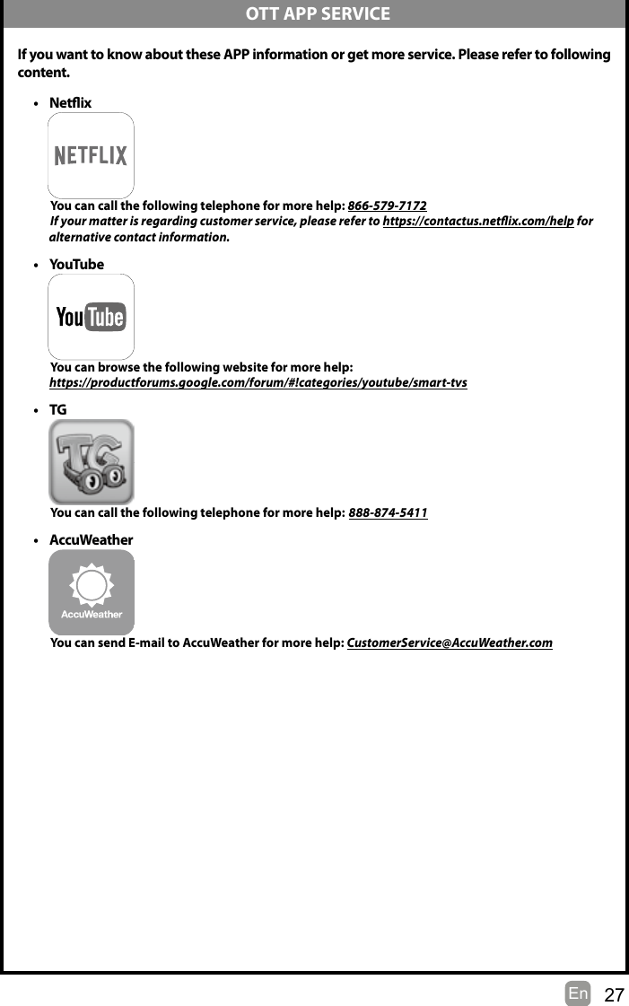 27En   If you want to know about these APP information or get more service. Please refer to following content.• Netix          You can call the following telephone for more help: 866-579-7172         If your matter is regarding customer service, please refer to https://contactus.netix.com/help for               alternative contact information.• YouTube          You can browse the following website for more help:         https://productforums.google.com/forum/#!categories/youtube/smart-tvs• TG          You can call the following telephone for more help: 888-874-5411• AccuWeather          You can send E-mail to AccuWeather for more help: CustomerService@AccuWeather.com  OTT APP SERVICE