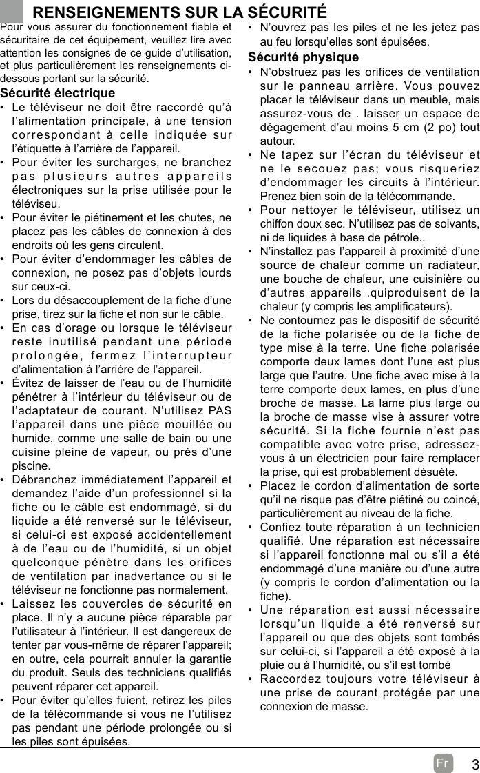 3Fr  Pour vous assurer du fonctionnement fiable et sécuritaire de cet équipement, veuillez lire avec attention les consignes de ce guide d’utilisation, et plus particulièrement les renseignements ci-dessous portant sur la sécurité.Sécurité électrique •  Le téléviseur ne doit être raccordé qu’à l’alimentation principale, à une tension correspondant à celle indiquée sur l’étiquette à l’arrière de l’appareil.•  Pour éviter les surcharges, ne branchez pas plusieurs autres appareils électroniques sur la prise utilisée pour le téléviseu.•  Pour éviter le piétinement et les chutes, ne placez pas les câbles de connexion à des endroits où les gens circulent.•  Pour éviter d’endommager les câbles de connexion, ne posez pas d’objets lourds sur ceux-ci.•  Lors du désaccouplement de la che d’une prise, tirez sur la che et non sur le câble.•  En cas d’orage ou lorsque le téléviseur reste inutilisé pendant une période prolongée, fermez l’interrupteur d’alimentation à l’arrière de l’appareil.•  Évitez de laisser de l’eau ou de l’humidité pénétrer à l’intérieur du téléviseur ou de l’adaptateur de courant. N’utilisez PAS l’appareil dans une pièce mouillée ou humide, comme une salle de bain ou une cuisine pleine de vapeur, ou près d’une piscine.•  Débranchez immédiatement l’appareil et demandez l’aide d’un professionnel si la fiche ou le câble est endommagé, si du liquide a été renversé sur le téléviseur, si celui-ci est exposé accidentellement à de l’eau ou de l’humidité, si un objet quelconque pénètre dans les orifices de ventilation par inadvertance ou si le téléviseur ne fonctionne pas normalement.•  Laissez les couvercles de sécurité en place. Il n’y a aucune pièce réparable par l’utilisateur à l’intérieur. Il est dangereux de tenter par vous-même de réparer l’appareil; en outre, cela pourrait annuler la garantie du produit. Seuls des techniciens qualiés peuvent réparer cet appareil.•  Pour éviter qu’elles fuient, retirez les piles de la télécommande si vous ne l’utilisez pas pendant une période prolongée ou si les piles sont épuisées.•  N’ouvrez pas les piles et ne les jetez pas au feu lorsqu’elles sont épuisées.Sécurité physique •  N’obstruez pas les orifices de ventilation sur le panneau arrière. Vous pouvez placer le téléviseur dans un meuble, mais assurez-vous de . laisser un espace de dégagement d’au moins 5 cm (2 po) tout autour.•  Ne tapez sur l’écran du téléviseur et ne le secouez pas; vous risqueriez d’endommager les circuits à l’intérieur. Prenez bien soin de la télécommande.•  Pour nettoyer le téléviseur, utilisez un chiffon doux sec. N’utilisez pas de solvants, ni de liquides à base de pétrole..•  N’installez pas l’appareil à proximité d’une source de chaleur comme un radiateur, une bouche de chaleur, une cuisinière ou d’autres appareils .quiproduisent de la chaleur (y compris les amplicateurs).•  Ne contournez pas le dispositif de sécurité de la fiche polarisée ou de la fiche de type mise à la terre. Une fiche polarisée comporte deux lames dont l’une est plus large que l’autre. Une che avec mise à la terre comporte deux lames, en plus d’une broche de masse. La lame plus large ou la broche de masse vise à assurer votre sécurité. Si la fiche fournie n’est pas compatible avec votre prise, adressez-vous à un électricien pour faire remplacer la prise, qui est probablement désuète. •  Placez le cordon d’alimentation de sorte qu’il ne risque pas d’être piétiné ou coincé, particulièrement au niveau de la che.•  Confiez toute réparation à un technicien qualifié. Une réparation est nécessaire si l’appareil fonctionne mal ou s’il a été endommagé d’une manière ou d’une autre (y compris le cordon d’alimentation ou la che).•  Une réparation est aussi nécessaire lorsqu’un liquide a été renversé sur l’appareil ou que des objets sont tombés sur celui-ci, si l’appareil a été exposé à la pluie ou à l’humidité, ou s’il est tombé•  Raccordez toujours votre téléviseur à une prise de courant protégée par une connexion de masse. RENSEIGNEMENTS SUR LA SÉCURITÉ