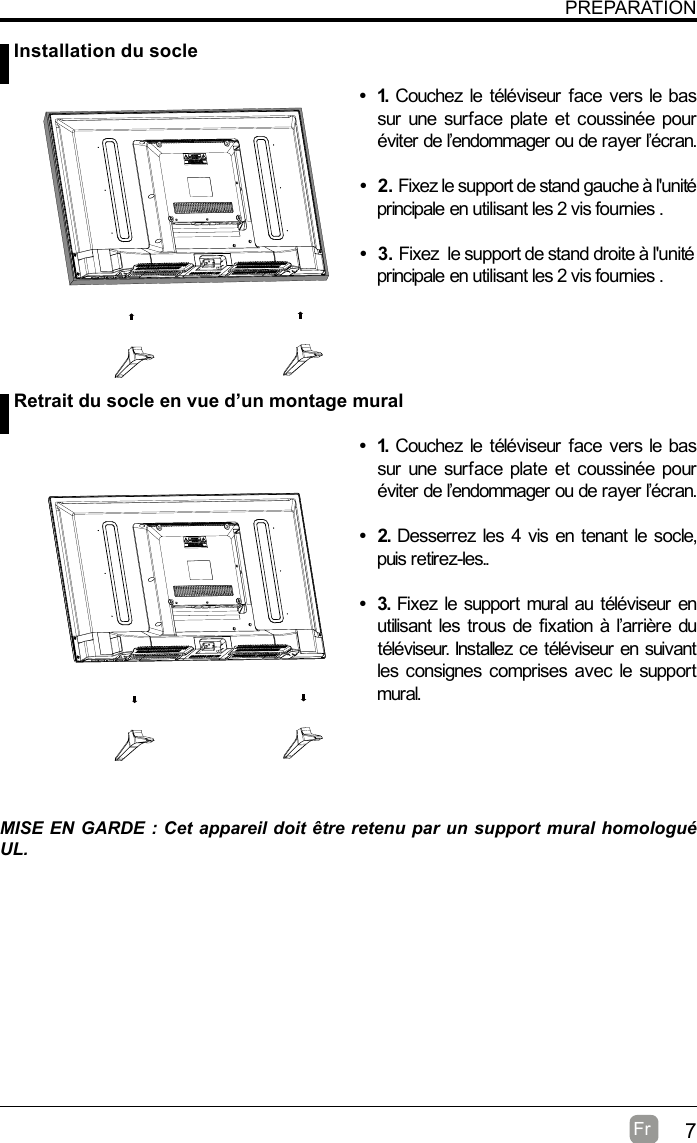 7Fr  PREPARATIONMISE EN GARDE : Cet appareil doit être retenu par un support mural homologué UL. Installation du socle Retrait du socle en vue d’un montage mural• 1. Couchez le téléviseur face vers le bas sur une surface plate et coussinée pour éviter de l’endommager ou de rayer l’écran.     • 2.Fixez le support de stand gauche à l&apos;unité principale en utilisant les 2 vis fournies . • 3.Fixez  le support de stand droite à l&apos;unité principale en utilisant les 2 vis fournies . • 1. Couchez le téléviseur face vers le bas sur une surface plate et coussinée pour éviter de l’endommager ou de rayer l’écran.• 2. Desserrez les 4 vis en tenant le socle, puis retirez-les..    • 3. Fixez le support mural au téléviseur en utilisant les trous de fixation à l’arrière du téléviseur. Installez ce téléviseur en suivant les consignes comprises avec le support mural. 