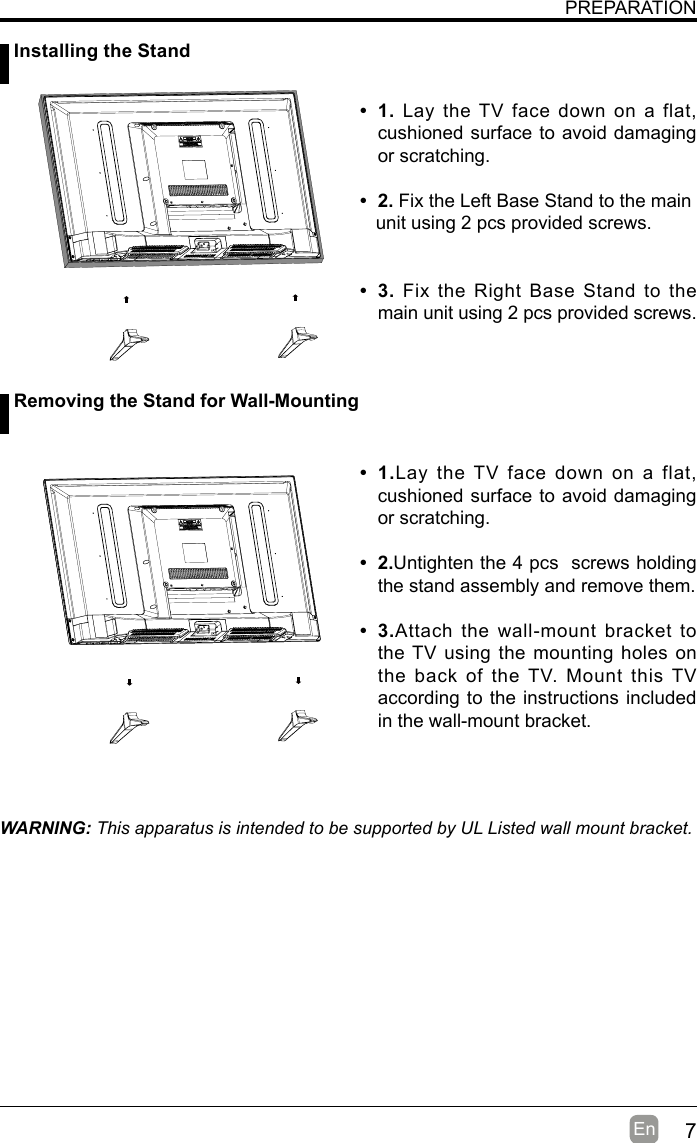 7En  PREPARATION• 1. Lay the TV face down on a flat, cushioned surface to avoid damaging or scratching.     • 2.Fix the Left Base Stand to the main   unit using 2 pcs provided screws.• 3.Fix the Right Base Stand to the main unit using 2 pcs provided screws.WARNING: This apparatus is intended to be supported by UL Listed wall mount bracket.• 1.Lay the TV face down on a flat, cushioned surface to avoid damaging or scratching.• 2.Untighten the 4 pcs  screws holding the stand assembly and remove them.    • 3.Attach the wall-mount bracket to the TV using the mounting holes on the back of the TV. Mount this TV according to the instructions included in the wall-mount bracket.  Installing the Stand Removing the Stand for Wall-Mounting