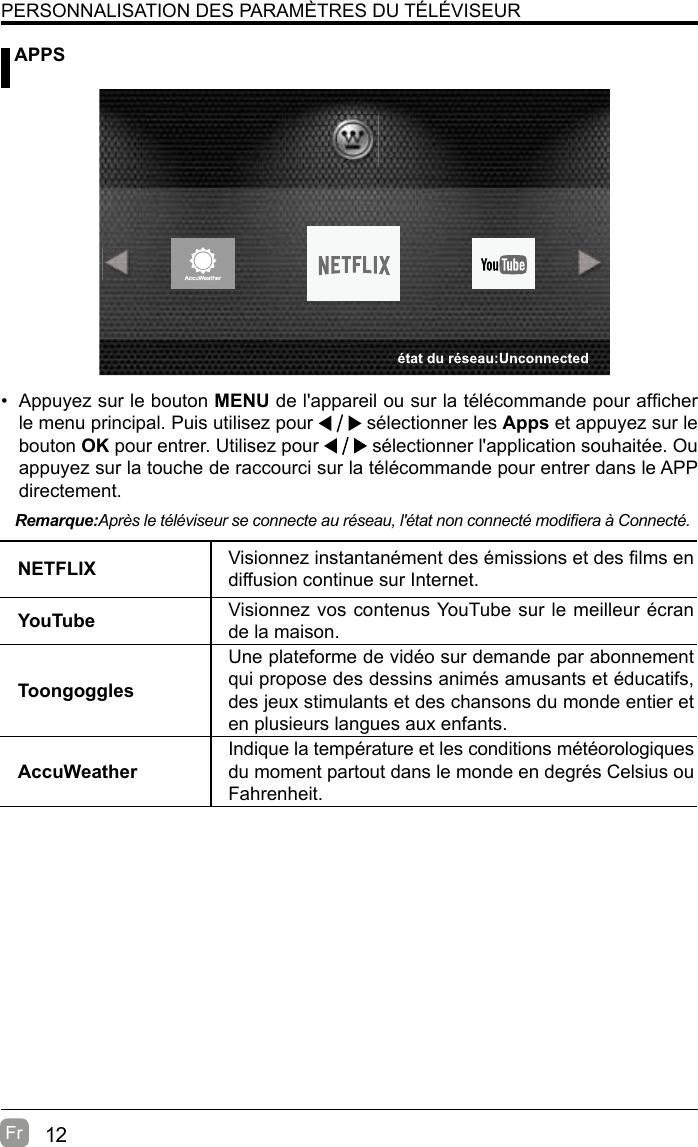 12Fr   APPSPERSONNALISATION DES PARAMÈTRES DU TÉLÉVISEURNETFLIX Visionnez instantanément des émissions et des lms en diffusion continue sur Internet.YouTube Visionnez vos contenus YouTube sur le meilleur écran de la maison.Toongoggles Une plateforme de vidéo sur demande par abonnement qui propose des dessins animés amusants et éducatifs, des jeux stimulants et des chansons du monde entier et en plusieurs langues aux enfants.AccuWeatherIndique la température et les conditions météorologiques du moment partout dans le monde en degrés Celsius ou Fahrenheit.Remarque:Après le téléviseur se connecte au réseau, l&apos;état non connecté modiera à Connecté.•  Appuyez sur le bouton MENU de l&apos;appareil ou sur la télécommande pour afcher le menu principal. Puis utilisez pour   sélectionner les Apps et appuyez sur le bouton OK pour entrer. Utilisez pour   sélectionner l&apos;application souhaitée. Ou appuyez sur la touche de raccourci sur la télécommande pour entrer dans le APP directement.