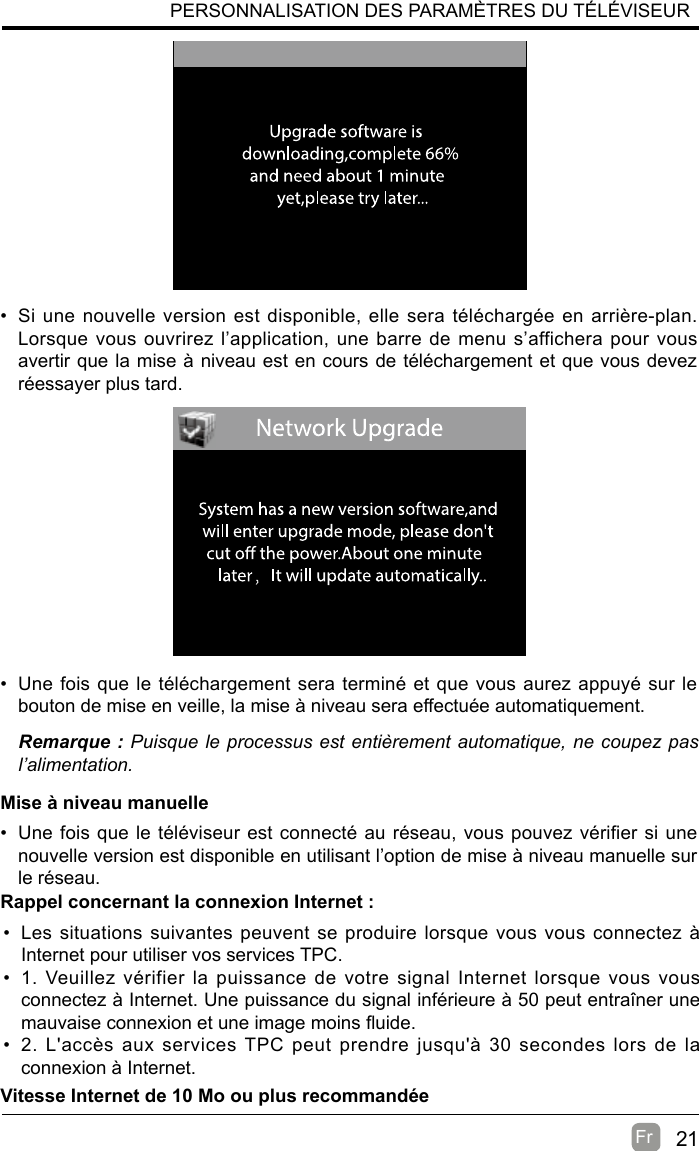 21Fr  PERSONNALISATION DES PARAMÈTRES DU TÉLÉVISEUR•  Si une nouvelle version est disponible, elle sera téléchargée en arrière-plan. Lorsque vous ouvrirez l’application, une barre de menu s’affichera pour vous avertir que la mise à niveau est en cours de téléchargement et que vous devez réessayer plus tard.•  Une fois que le téléchargement sera terminé et que vous aurez appuyé sur le bouton de mise en veille, la mise à niveau sera effectuée automatiquement.Remarque : Puisque le processus est entièrement automatique, ne coupez pas l’alimentation.Mise à niveau manuelle•  Une fois que le téléviseur est connecté au réseau, vous pouvez vérifier si une nouvelle version est disponible en utilisant l’option de mise à niveau manuelle sur le réseau.•  Les situations suivantes peuvent se produire lorsque vous vous connectez à Internet pour utiliser vos services TPC.•  1. Veuillez vérifier la puissance de votre signal Internet lorsque vous vous connectez à Internet. Une puissance du signal inférieure à 50 peut entraîner une mauvaise connexion et une image moins uide.•  2. L&apos;accès aux services TPC peut prendre jusqu&apos;à 30 secondes lors de la connexion à Internet.Rappel concernant la connexion Internet :Vitesse Internet de 10 Mo ou plus recommandée