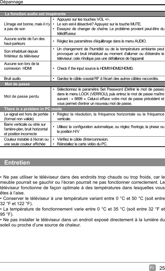 25Fr  DépannageLa fonction audio est inopéranteL’image est bonne, mais il n’y a pas de son•  Appuyez sur les touches VOL +/-.•  Le son est-il désactivé? Appuyez sur la touche MUTE.•  Essayez de changer de chaîne. Le problème provient peut-être du télédiffuseur.Aucune sortie de l’un des haut-parleurs •  Réglez les paramètres d’équilibrage dans le menu AUDIO.Son inhabituel depuis l’intérieur du téléviseur•  Un changement de l’humidité ou de la température ambiante peut provoquer un bruit inhabituel au moment d’allumer ou d’éteindre le téléviseur; cela n’indique pas une défaillance de l’appareil.Aucune son lors de la connexion  HDMI •  Check if  the input source is HDMI1/HDMI2/HDMI3.Bruit audio •  Gardez le câble coaxial RF à l’écart des autres câbles raccordés.Mot de passeMot de passe perdu•  Sélectionnez le paramètre Set Password (Dénir le mot de passe) dans le menu LOCK (VERROU), puis entrez le mot de passe maître suivant : « 8899 ». Celui-ci efface votre mot de passe précédent et vous permet d’entrer un nouveau mot de passe.There is a problem in PC modeLe signal est hors de portée (format non valide)•  Réglez la résolution, la fréquence horizontale ou la fréquence verticale.Barre verticale ou strie sur l’arrière-plan, bruit horizontal et position incorrecte•  Utilisez la conguration automatique, ou réglez l’horloge, la phase ou la position H/VCouleur instable à l’écran ou une seule couleur afchée•  Vériez le câble d’interconnexion.•  Réinstallez la carte vidéo du PC.Entretien• Ne pas utiliser le téléviseur dans des endroits trop chauds ou trop froids, car le meuble pourrait se gauchir ou l’écran pourrait ne pas fonctionner correctement. Le téléviseur fonctionne de façon optimale à des températures dans lesquelles vous êtes à l’aise.• Conserver le téléviseur à une température variant entre 0 °C et 50 °C (soit entre 32 °F et 122 °F).• La température de fonctionnement varie entre 0 °C et 35 °C (soit entre 32 °F et 95 °F).• Ne pas installer le téléviseur dans un endroit exposé directement à la lumière du soleil ou proche d’une source de chaleur.