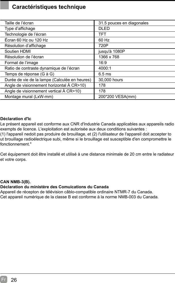 26Fr  Caractéristiques techniqueTaille de l’écran 31.5 pouces en diagonalesType d’afchage DLEDTechnologie de l’écran TFTÉcran 60 Hz ou 120 Hz 60 HzRésolution d’afchage  720PSoutien HDMI jusqu&apos;à 1080PRésolution de l’écran 1366 x 768Format de l’image 16:9Ratio de contraste dynamique de l’écran 4000:1Temps de réponse (G à G) 6.5 msDurée de vie de la lampe (Calculée en heures) 30,000 hoursAngle de visionnement horizontal À CR&gt;10) 178Angle de visionnement vertical À CR&gt;10) 178Montage mural (LxW-mm) 200*200 VESA(mm)Déclaration d&apos;lcLe présent appareil est conforme aux CNR d&apos;Industrie Canada applicables aux appareils radio exempts de licence. L&apos;exploitation est autorisée aux deux conditions suivantes :(1) l&apos;appareil nedoit pas produire de brouillage, et (2) l&apos;utilisateur de l&apos;appareil doit accepter tout brouillage radioélectrique subi, même si le brouillage est susceptible d&apos;en compromettre le fonctionnement.&quot;Cet équipement doit être installé et utilisé à une distance minimale de 20 cm entre le radiateur et votre corps.CAN NMB-3(B).Déclaration du ministère des Comuications du Canada  Appareil de récepton de télévision câblo-compatible ordinaire NTMR-7 du Canada.Cet appareil numérique de la classe B est conforme à la norme NMB-003 du Canada. 