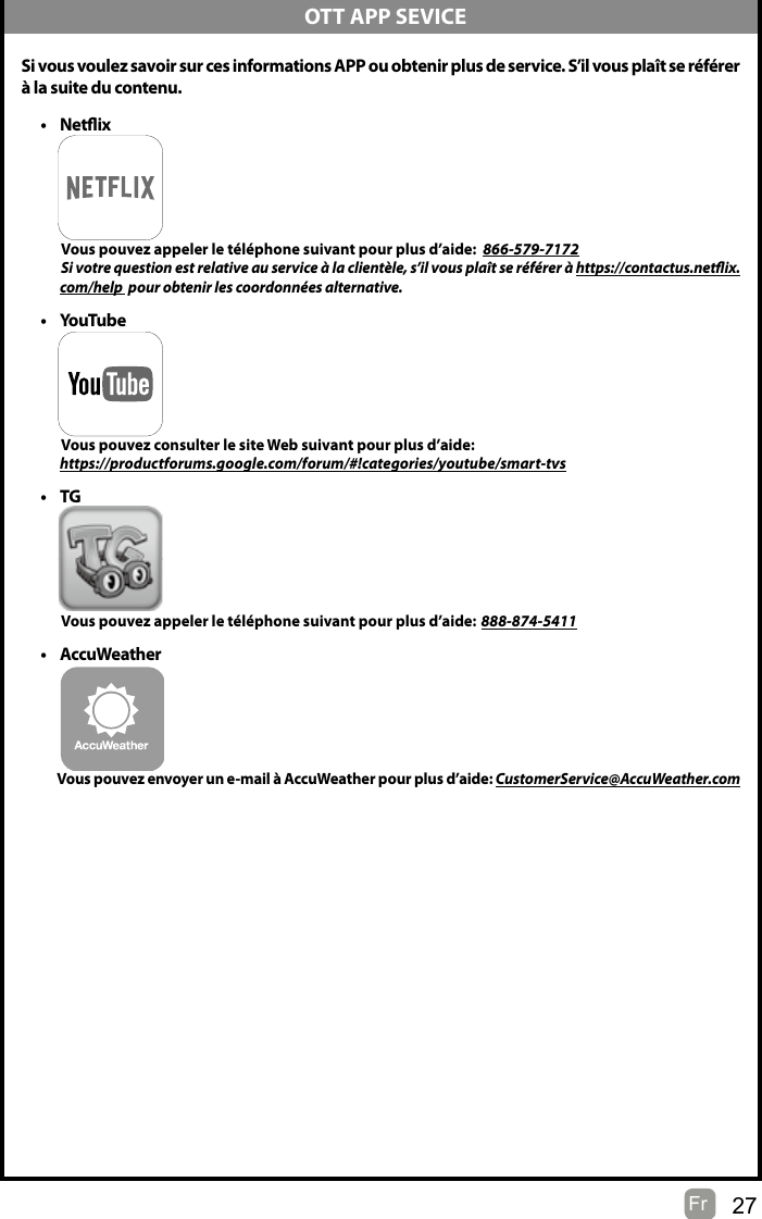 27Fr   Si vous voulez savoir sur ces informations APP ou obtenir plus de service. S’il vous plaît se référerà la suite du contenu.• Netix          Vous pouvez appeler le téléphone suivant pour plus d’aide:  866-579-7172         Si votre question est relative au service à la clientèle, s’il vous plaît se référer à https://contactus.netix.               com/help  pour obtenir les coordonnées alternative.• YouTube          Vous pouvez consulter le site Web suivant pour plus d’aide:         https://productforums.google.com/forum/#!categories/youtube/smart-tvs• TG          Vous pouvez appeler le téléphone suivant pour plus d’aide: 888-874-5411• AccuWeather          Vous pouvez envoyer un e-mail à AccuWeather pour plus d’aide: CustomerService@AccuWeather.com  OTT APP SEVICE