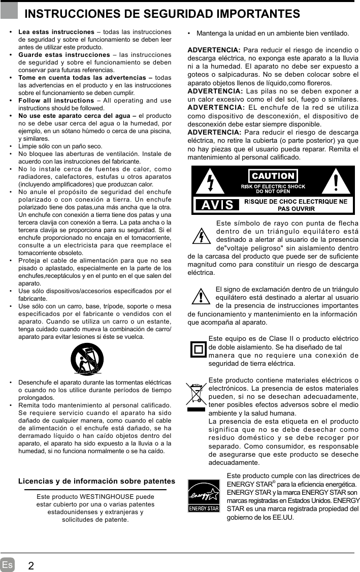 2EsINSTRUCCIONES DE SEGURIDAD IMPORTANTES•  Lea estas instrucciones – todas las instrucciones de seguridad y sobre el funcionamiento se deben leer antes de utilizar este producto. •  Guarde estas instrucciones – las instrucciones de seguridad  y  sobre el  funcionamiento se  deben conservar para futuras referencias.•  Tome en cuenta todas las advertencias – todas las advertencias en el producto y en las instrucciones sobre el funcionamiento se deben cumplir. •  Follow all instructions  – All  operating  and  use instructions should be followed. •  No use este aparato cerca del agua – el producto no se debe usar cerca del agua o la humedad, por ejemplo, en un sótano húmedo o cerca de una piscina, y similares.•  Limpie sólo con un paño seco.•  No bloquee las aberturas de ventilación. Instale de acuerdo con las instrucciones del fabricante.•  No  lo  instale  cerca  de  fuentes  de  calor,  como radiadores, calefactores,  estufas  u otros  aparatos (incluyendo amplicadores) que produzcan calor. •  No  anule  el  propósito  de  seguridad  del  enchufe polarizado o con conexión a tierra. Un enchufe polarizado tiene dos patas,una más ancha que la otra. Un enchufe con conexión a tierra tiene dos patas y una tercera clavija con conexión a tierra. La pata ancha o la tercera clavija se proporciona para su seguridad. Si el enchufe proporcionado no encaja en el tomacorriente, consulte a un electricista para que reemplace el tomacorriente obsoleto.•  Proteja el  cable  de alimentación  para que  no  sea pisado o aplastado, especialmente en la parte de los enchufes,receptáculos y en el punto en el que salen del aparato.•  Use sólo dispositivos/accesorios especicados por el fabricante.•  Use sólo con un carro, base, trípode, soporte o mesa especificados por  el fabricante  o vendidos  con el aparato. Cuando  se utiliza  un  carro o  un estante, tenga cuidado cuando mueva la combinación de carro/aparato para evitar lesiones si éste se vuelca. •  Desenchufe el aparato durante las tormentas eléctricas o cuando no los utilice durante períodos de tiempo prolongados.•  Remita todo mantenimiento al personal calificado. Se requiere servicio cuando el aparato ha sido dañado de cualquier manera,  como cuando el cable de alimentación  o el  enchufe está  dañado, se  ha derramado líquido  o  han caído  objetos dentro  del aparato, el aparato ha sido expuesto a la lluvia o a la humedad, si no funciona normalmente o se ha caído.•  Mantenga la unidad en un ambiente bien ventilado.ADVERTENCIA: Para reducir el riesgo de incendio o descarga eléctrica, no exponga este aparato a la lluvia ni a la humedad. El aparato no  debe ser expuesto a goteos o salpicaduras. No se  deben colocar sobre el aparato objetos llenos de líquido,como oreros. ADVERTENCIA: Las  pilas  no  se  deben exponer  a un calor excesivo como  el del sol, fuego  o similares.ADVERTENCIA:  EL enchufe de la red se utiliza como dispositivo  de  desconexión, el  dispositivo  de desconexión debe estar siempre disponible.ADVERTENCIA: Para reducir  el riesgo  de descarga eléctrica, no retire la cubierta (o parte posterior) ya que no hay piezas que el usuario pueda reparar. Remita el mantenimiento al personal calicado.Este símbolo  de  rayo  con punta  de  flecha dentro  de  un  triángulo  equilátero  está destinado a alertar al usuario de la presencia de&quot;voltaje peligroso&quot;  sin aislamiento  dentro de la carcasa del producto que puede ser de suciente magnitud como para constituir un riesgo de descarga eléctrica.El signo de exclamación dentro de un triángulo equilátero está destinado a alertar al usuario de la presencia de instrucciones importantes de funcionamiento y mantenimiento en la informaciónque acompaña al aparato. Este equipo es de Clase II o producto eléctrico de doble aislamiento. Se ha diseñado de talmanera que no requiere una conexión de seguridad de tierra eléctrica.Este producto contiene materiales eléctricos o electrónicos. La presencia de estos materiales pueden, si  no  se  desechan adecuadamente, tener posibles efectos adversos sobre el medio ambiente y la salud humana.La presencia de esta etiqueta en el producto significa  que  no  se  debe  desechar  como residuo  doméstico  y  se  debe  recoger  por separado. Como  consumidor, es  responsable de asegurarse  que este producto se deseche adecuadamente.Este producto cumple con las directrices de ENERGY STAR® para la eciencia energética.   ENERGY STAR y la marca ENERGY STAR son marcas registradas en Estados Unidos. ENERGY STAR es una marca registrada propiedad del gobierno de los EE.UU.Licencias y de información sobre patentesEste producto WESTINGHOUSE puede estar cubierto por una o varias patentes estadounidenses y extranjeras y solicitudes de patente.