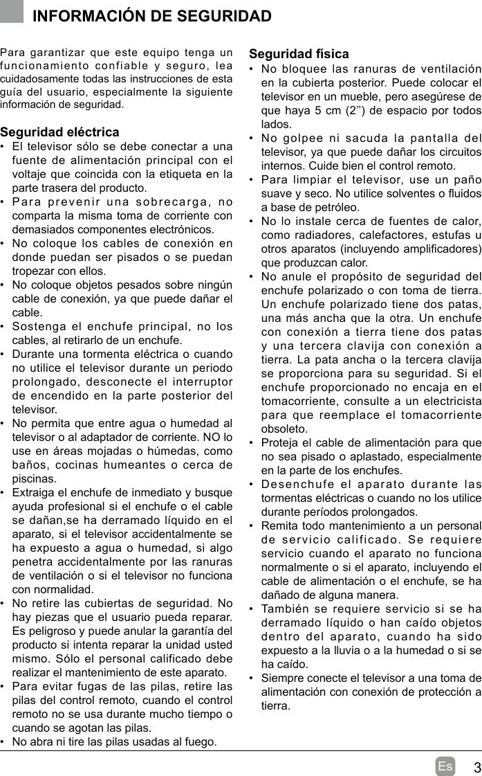 3EsPara  garantizar  que  este  equipo  tenga  un funcionamiento  confiable  y  seguro,  lea cuidadosamente todas las instrucciones de esta guía del usuario, especialmente la  siguiente información de seguridad.Seguridad eléctrica •  El televisor sólo se debe conectar a una fuente de alimentación principal con el voltaje que coincida con la etiqueta en la parte trasera del producto.•  Para  prevenir  una  sobrecarga,  no  comparta la misma toma de corriente con demasiados componentes electrónicos.•  No coloque  los  cables  de conexión  en donde puedan ser pisados o se puedan tropezar con ellos.•  No coloque objetos pesados sobre ningún cable de conexión, ya que puede dañar el cable.•  Sostenga  el  enchufe  principal,  no  los cables, al retirarlo de un enchufe.•  Durante una tormenta eléctrica o cuando no utilice el televisor durante un periodo prolongado,  desconecte  el  interruptor de encendido en la parte posterior del televisor.•  No permita que entre agua o humedad al televisor o al adaptador de corriente. NO lo use en áreas mojadas o húmedas, como baños,  cocinas  humeantes  o cerca  de piscinas.•  Extraiga el enchufe de inmediato y busque ayuda profesional si el enchufe o el cable se dañan,se ha derramado líquido en el aparato, si el televisor accidentalmente se ha expuesto a agua o humedad, si algo penetra accidentalmente por las ranuras de ventilación o si el televisor no funciona con normalidad.•  No retire las cubiertas de seguridad. No hay piezas que el usuario pueda reparar. Es peligroso y puede anular la garantía del producto si intenta reparar la unidad usted mismo. Sólo el personal calificado debe realizar el mantenimiento de este aparato.•  Para evitar  fugas  de las pilas, retire las pilas del control remoto, cuando el control remoto no se usa durante mucho tiempo o cuando se agotan las pilas.•  No abra ni tire las pilas usadas al fuego.Seguridad física•  No bloquee  las ranuras  de  ventilación en la cubierta posterior. Puede colocar el televisor en un mueble, pero asegúrese de que haya 5 cm (2’’) de espacio por todos lados.•  No  golpee  ni  sacuda  la  pantalla  del televisor, ya que puede dañar los circuitos internos. Cuide bien el control remoto.•  Para limpiar  el  televisor,  use  un  paño suave y seco. No utilice solventes o uidos a base de petróleo.•  No lo  instale cerca de fuentes de calor, como radiadores, calefactores, estufas u otros aparatos (incluyendo amplicadores) que produzcan calor.•  No anule el  propósito  de seguridad del enchufe polarizado o con toma de tierra. Un enchufe polarizado  tiene  dos patas, una más ancha que la otra. Un enchufe con conexión a tierra tiene dos patas y una tercera clavija con conexión a tierra. La pata ancha o la tercera clavija se proporciona para su seguridad.  Si  el enchufe proporcionado no encaja en el tomacorriente, consulte a un electricista para que reemplace el tomacorriente obsoleto.•  Proteja el cable de alimentación para que no sea pisado o aplastado, especialmente en la parte de los enchufes.•  Desenchufe el aparato durante las tormentas eléctricas o cuando no los utilice durante períodos prolongados.•  Remita todo mantenimiento a un personal de servicio calificado. Se requiere servicio cuando el aparato no funciona normalmente o si el aparato, incluyendo el cable de alimentación o el enchufe, se ha dañado de alguna manera.•  También  se requiere  servicio  si  se  ha derramado líquido  o han  caído  objetos dentro  del  aparato,  cuando  ha  sido expuesto a la lluvia o a la humedad o si se ha caído.•  Siempre conecte el televisor a una toma de alimentación con conexión de protección a tierra.INFORMACIÓN DE SEGURIDAD