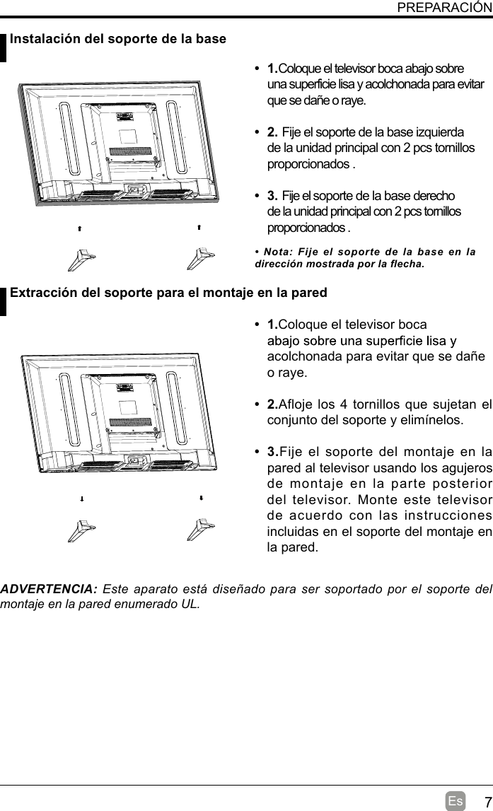 7EsPREPARACIÓN Instalación del soporte de la base Extracción del soporte para el montaje en la pared•  1.Coloque el televisor boca abajo sobre una superficie lisa y acolchonada para evitar que se dañe o raye.     •  2. Fije el soporte de la base izquierda de la unidad principal con 2 pcs tornillos proporcionados . •  3. Fije el soporte de la base derecho de la unidad principal con 2 pcs tornillos proporcionados . •  1.Coloque el televisor boca acolchonada para evitar que se dañe o raye.•  2.Afloje los 4 tornillos que sujetan el conjunto del soporte y elimínelos.    •  3.Fije el soporte del montaje en  la pared al televisor usando los agujeros de  montaje  en  la  parte  posterior del televisor.  Monte este televisor de acuerdo con las instrucciones incluidas en el soporte del montaje en la pared. ADVERTENCIA: Este  aparato está  diseñado para ser  soportado por el soporte del montaje en la pared enumerado UL.•  Nota: Fije  el  soporte  de  la  base  en  la dirección mostrada por la flecha.