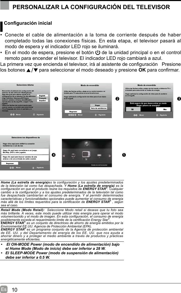 10Es Conguración inicial•  Conecte el cable de alimentación a la  toma de  corriente después de haber completado todas las conexiones físicas. En esta etapa, el televisor pasará al modo de espera y el indicador LED rojo se iluminará. •  En el modo de espera, presione el botón   de la unidad principal o en el control remoto para encender el televisor. El indicador LED rojo cambiará a azul.La primera vez que encienda el televisor, irá al asistente de conguración   Presione los botones   para seleccionar el modo deseado y presione OK para conrmar. OK :Next5PERSONALIZAR LA CONFIGURACIÓN DEL TELEVISORHome (La estrella de energía)es la conguración  y  los  ajustes predeterminados de la televisión tal como fue despachada. Y Home (La estrella  de  energía) es la conguración en que el producto reúne los requisitos de ENERGY STAR®. Cualquier cambio a la conguración y a los ajustes predeterminados de la televisión tal como fue despachada cambiarían el  consumo  de energía. Y al permitir determinadas características y funcionalidades opcionales puede aumentar el consumo de energía más allá de los límites requeridos para la certicación de  ENERGY STAR® , según sea el caso.Retail Mode  (Modo  Retail):    Seleccione Modo retail si  deseas  que tu foto sea más brillante. A veces, este modo puede utilizar más energía para operar el modo volumen/sonido y el modo de imagen. En esta conguración, el consumo de energía posiblemente exceda el requerimiento límite de la certicación Energy Star®.ENERGY STAR® es un conjunto de directrices de ahorro de energía emitidos por la Environmental EE.UU. Agencia de Protección Ambiental (EPA).ENERGY STAR® es un programa conjunto de la Agencia de protección ambiental de EE.  UU. y  del Departamento  de energía  de los  EE.  UU.  que  nos  ayuda  a ahorrar dinero y a proteger el medio ambiente a través de productos y prácticas energéticamente ecientes.•   El ON-MODE Power (modo de encendido de alimentación) bajo  el Home Mode (Modo de inicio) debe ser inferior a 28 W.•  El SLEEP-MODE Power (modo de suspensión de alimentación) debe ser inferior a 0.5 W.Estado de red:Connected