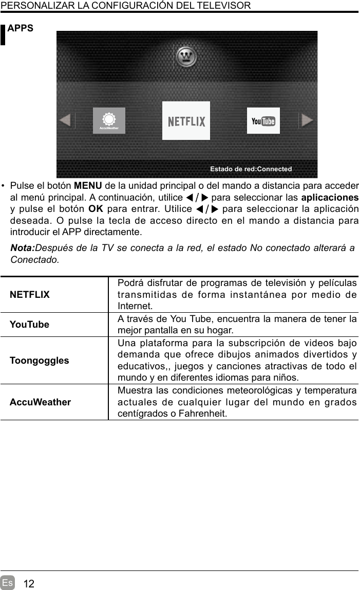 12Es APPSPERSONALIZAR LA CONFIGURACIÓN DEL TELEVISOR•  Pulse el botón MENU de la unidad principal o del mando a distancia para acceder al menú principal. A continuación, utilice   para seleccionar las aplicaciones y pulse el  botón OK para entrar. Utilice   para seleccionar la aplicación deseada. O pulse la tecla de acceso directo en el mando a distancia para introducir el APP directamente.Nota:Después de la TV se conecta a la red, el estado No conectado alterará a Conectado.NETFLIXPodrá disfrutar de programas de televisión y películas transmitidas  de  forma  instantánea  por  medio  de Internet.YouTube A través de You Tube, encuentra la manera de tener la mejor pantalla en su hogar.ToongogglesUna plataforma para la subscripción  de videos bajo demanda que  ofrece dibujos animados divertidos y educativos,, juegos y canciones atractivas de todo el mundo y en diferentes idiomas para niños.AccuWeatherMuestra las condiciones meteorológicas y temperatura actuales  de  cualquier  lugar  del  mundo  en  grados centígrados o Fahrenheit.Estado de red:Connected