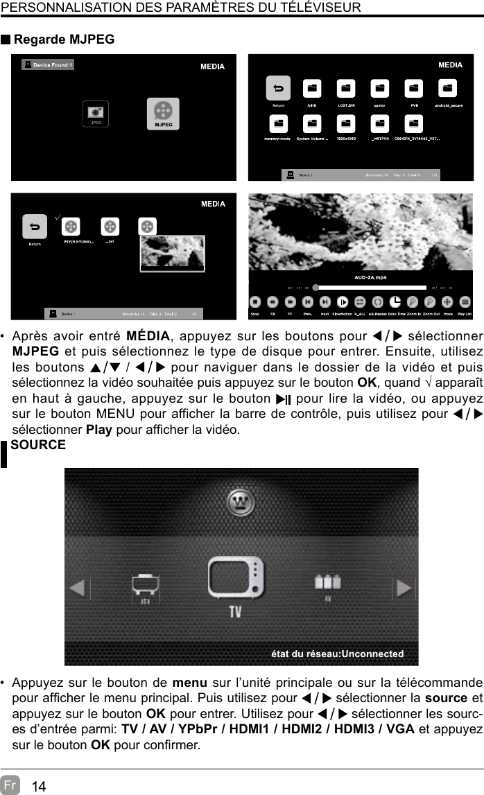 14Fr  PERSONNALISATION DES PARAMÈTRES DU TÉLÉVISEUR Regarde MJPEG SOURCE•  Appuyez sur le bouton de menu sur l’unité principale ou sur la télécommande pour afcher le menu principal. Puis utilisez pour   sélectionner la source et appuyez sur le bouton OK pour entrer. Utilisez pour   sélectionner les sourc-es d’entrée parmi: TV / AV / YPbPr / HDMI1 / HDMI2 / HDMI3 / VGA et appuyez sur le bouton OK pour conrmer.•  Après avoir entré MÉDIA, appuyez sur les boutons pour   sélectionner MJPEG et puis sélectionnez le type de disque pour entrer. Ensuite, utilisez les boutons   /   pour naviguer dans le dossier de la vidéo et puis sélectionnez la vidéo souhaitée puis appuyez sur le bouton OK, quand √ apparaît en haut à gauche, appuyez sur le bouton   pour lire la vidéo, ou appuyez sur le bouton MENU pour afficher la barre de contrôle, puis utilisez pour   sélectionner Play pour afcher la vidéo.  