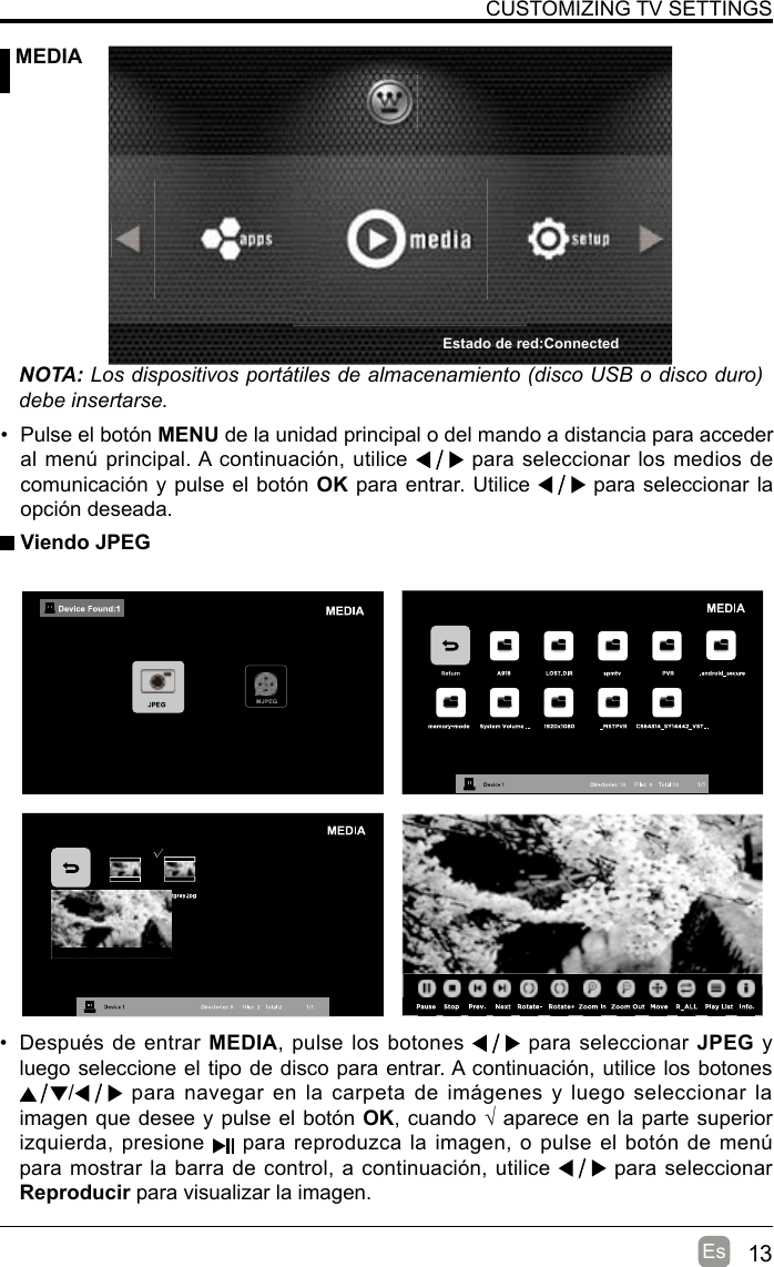 13EsCUSTOMIZING TV SETTINGS MEDIANOTA: Los dispositivos portátiles de almacenamiento (disco USB o disco duro) debe insertarse. Viendo JPEG•  Después de entrar MEDIA, pulse los botones   para seleccionar JPEG y luego seleccione el tipo de disco para entrar. A continuación, utilice los botones  / para  navegar en  la carpeta  de imágenes  y luego seleccionar la imagen que desee y pulse el botón OK, cuando √ aparece en la parte superior izquierda, presione   para reproduzca la imagen, o pulse el botón de menú para mostrar la barra de control, a continuación, utilice   para seleccionar Reproducir para visualizar la imagen.•  Pulse el botón MENU de la unidad principal o del mando a distancia para acceder al menú principal. A continuación, utilice   para seleccionar los medios de comunicación y pulse el botón OK para entrar. Utilice   para seleccionar la opción deseada.Estado de red:Connected