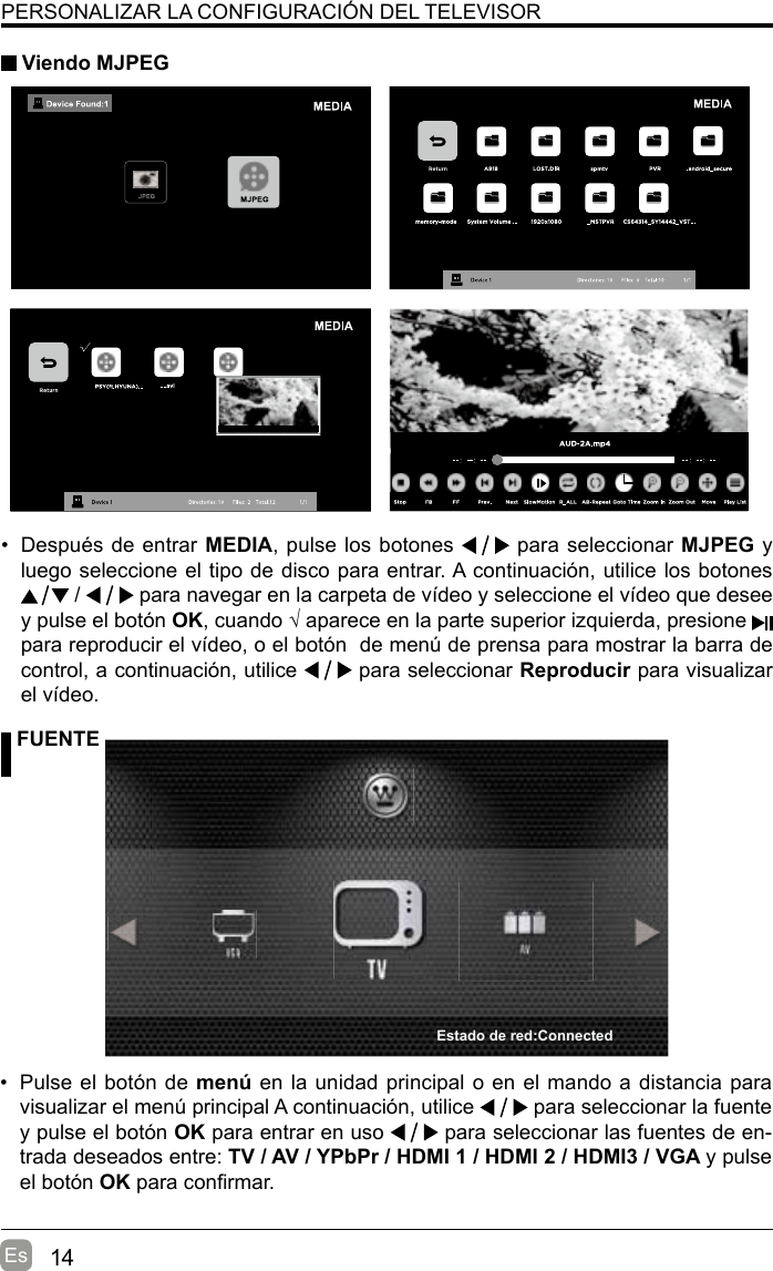 14EsPERSONALIZAR LA CONFIGURACIÓN DEL TELEVISOR Viendo MJPEG FUENTE•  Pulse el botón de menú en la unidad principal o en el mando a distancia para visualizar el menú principal A continuación, utilice   para seleccionar la fuente y pulse el botón OK para entrar en uso   para seleccionar las fuentes de en-trada deseados entre: TV / AV / YPbPr / HDMI 1 / HDMI 2 / HDMI3 / VGA y pulse el botón OK para conrmar.•  Después de entrar MEDIA, pulse los botones   para seleccionar MJPEG y luego seleccione el tipo de disco para entrar. A continuación, utilice los botones  /   para navegar en la carpeta de vídeo y seleccione el vídeo que desee y pulse el botón OK, cuando √ aparece en la parte superior izquierda, presione   para reproducir el vídeo, o el botón  de menú de prensa para mostrar la barra de control, a continuación, utilice   para seleccionar Reproducir para visualizar el vídeo.  Estado de red:Connected