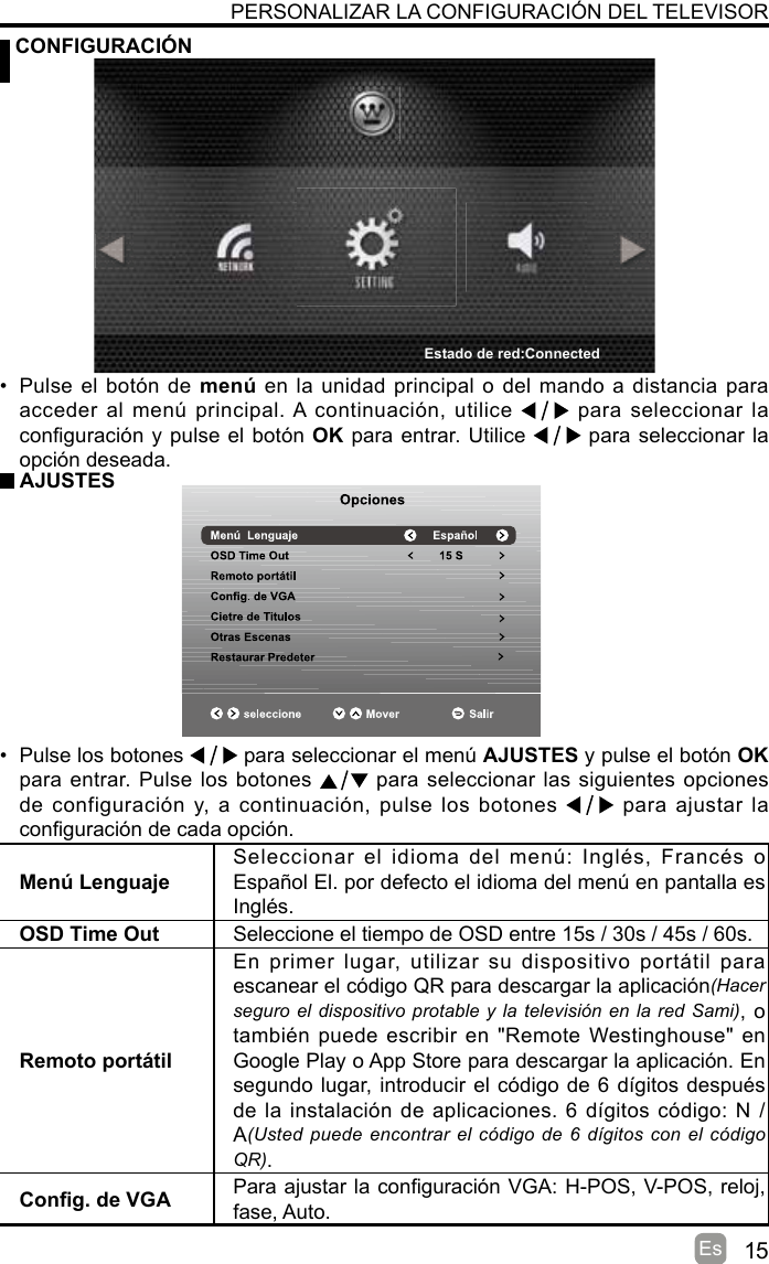 15Es CONFIGURACIÓNPERSONALIZAR LA CONFIGURACIÓN DEL TELEVISORMenú LenguajeSeleccionar  el  idioma  del  menú:  Inglés,  Francés  o Español El. por defecto el idioma del menú en pantalla es Inglés.OSD Time Out Seleccione el tiempo de OSD entre 15s / 30s / 45s / 60s.Remoto portátilEn  primer  lugar,  utilizar  su  dispositivo  portátil  para escanear el código QR para descargar la aplicación(Hacer seguro el dispositivo protable y la televisión en la red Sami), o también puede escribir en  &quot;Remote Westinghouse&quot; en Google Play o App Store para descargar la aplicación. En segundo lugar, introducir el código de 6 dígitos después de la instalación de aplicaciones. 6 dígitos código: N / A(Usted puede encontrar el código de 6 dígitos con el código QR).Cong. de VGA Para ajustar la conguración VGA: H-POS, V-POS, reloj, fase, Auto.•  Pulse el botón de menú en la unidad principal o del mando a distancia para acceder al  menú principal. A continuación, utilice   para seleccionar la conguración y pulse el botón OK para entrar. Utilice   para seleccionar la opción deseada.  AJUSTES•  Pulse los botones   para seleccionar el menú AJUSTES y pulse el botón OK para entrar. Pulse los botones   para seleccionar las siguientes opciones de configuración  y, a continuación,  pulse los  botones   para ajustar la conguración de cada opción.Estado de red:Connected