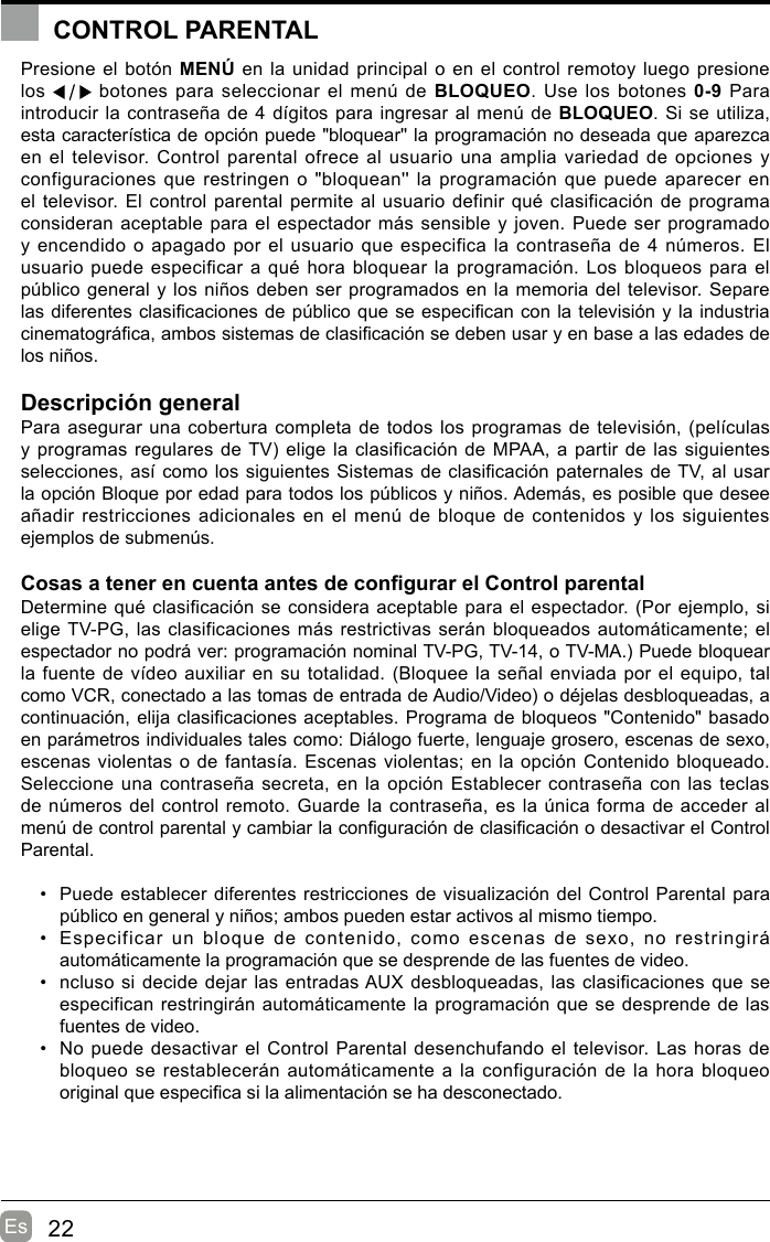 22EsCONTROL PARENTALPresione el botón MENÚ en la unidad principal o en el control remotoy luego presione los   botones para seleccionar el menú de BLOQUEO. Use los botones 0-9 Para introducir la contraseña de 4 dígitos para ingresar al menú de BLOQUEO. Si se utiliza, esta característica de opción puede &quot;bloquear&apos;&apos; la programación no deseada que aparezca en el televisor. Control parental ofrece al usuario una amplia variedad de opciones y configuraciones que restringen o &quot;bloquean&apos;&apos; la programación que puede aparecer en el televisor. El control parental permite al usuario definir qué clasificación de programa consideran aceptable para el espectador más sensible y joven. Puede ser programado y encendido o apagado  por  el usuario que especifica la contraseña de 4 números. El usuario puede especificar  a qué hora bloquear la programación. Los  bloqueos para el público general y los niños deben ser programados en la memoria del televisor. Separe las diferentes clasicaciones de público que se especican con la televisión y la industria cinematográca, ambos sistemas de clasicación se deben usar y en base a las edades de los niños.Descripción generalPara asegurar una cobertura completa de todos los programas de televisión, (películas y programas regulares de TV) elige la clasificación de MPAA, a partir de las siguientes selecciones, así como los siguientes Sistemas de clasicación paternales de TV, al usar la opción Bloque por edad para todos los públicos y niños. Además, es posible que desee añadir restricciones adicionales en el menú de bloque de contenidos y los siguientes ejemplos de submenús.Cosas a tener en cuenta antes de congurar el Control parentalDetermine qué clasificación se considera aceptable para el espectador. (Por ejemplo, si elige TV-PG, las clasificaciones más restrictivas serán bloqueados automáticamente; el espectador no podrá ver: programación nominal TV-PG, TV-14, o TV-MA.) Puede bloquear la fuente de vídeo auxiliar en su totalidad. (Bloquee la señal enviada por el equipo, tal como VCR, conectado a las tomas de entrada de Audio/Video) o déjelas desbloqueadas, a continuación, elija clasicaciones aceptables. Programa de bloqueos &quot;Contenido&quot; basado en parámetros individuales tales como: Diálogo fuerte, lenguaje grosero, escenas de sexo, escenas violentas o de fantasía. Escenas violentas; en la opción Contenido bloqueado. Seleccione una  contraseña secreta, en la opción Establecer contraseña con las teclas de números del control remoto. Guarde la contraseña, es la única forma de acceder al menú de control parental y cambiar la conguración de clasicación o desactivar el Control Parental.•  Puede establecer diferentes restricciones de visualización del Control Parental para público en general y niños; ambos pueden estar activos al mismo tiempo.•  Especificar  un  bloque  de  contenido,  como  escenas  de  sexo,  no  restringirá automáticamente la programación que se desprende de las fuentes de video.•  ncluso si decide dejar las entradas AUX desbloqueadas, las clasificaciones que se especifican restringirán automáticamente la programación que se desprende de las fuentes de video.•  No puede desactivar el Control Parental desenchufando el televisor. Las horas de bloqueo se restablecerán automáticamente  a  la configuración de la hora bloqueo original que especica si la alimentación se ha desconectado.