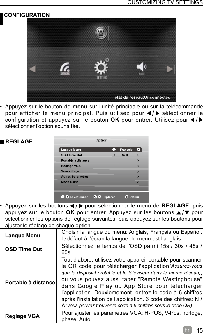 15Fr   CONFIGURATIONCUSTOMIZING TV SETTINGSLangue Menu Choisir la langue du menu: Anglais, Français ou Español. le défaut à l&apos;écran la langue du menu est l&apos;anglais.OSD Time Out Sélectionnez le temps de l&apos;OSD parmi 15s / 30s / 45s / 60s.Portable à distanceTout d&apos;abord, utilisez votre appareil portable pour scanner le QR code pour télécharger l&apos;application(Assurez-vous que le dispositif protable et le téléviseur dans le même réseau), ou vous pouvez aussi taper &quot;Remote Westinghouse&quot; dans Google Play ou App Store pour télécharger l&apos;application. Deuxièmement, entrez le code à 6 chiffres après l&apos;installation de l&apos;application. 6 code des chiffres: N / A(Vous pouvez trouver le code à 6 chiffres sous le code QR).Reglage VGA Pour ajuster les paramètres VGA: H-POS, V-Pos, horloge, phase, Auto.•  Appuyez sur le bouton de menu sur l&apos;unité principale ou sur la télécommande pour afficher le menu principal. Puis utilisez pour   sélectionner la configuration et appuyez sur le bouton OK pour entrer. Utilisez pour   sélectionner l&apos;option souhaitée. RÉGLAGE•  Appuyez sur les boutons   pour sélectionner le menu de RÉGLAGE, puis appuyez sur le bouton OK pour entrer. Appuyez sur les boutons    pour  sélectionner les options de réglage suivantes, puis appuyez sur les boutons pour ajuster le réglage de chaque option.