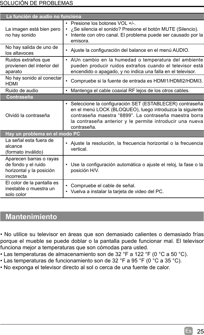 25EsSOLUCIÓN DE PROBLEMASLa función de audio no funcionaLa imagen está bien pero no hay sonido•  Presione los botones VOL +/-.•  ¿Se silencia el sonido? Presione el botón MUTE (Silencio).•  Intente con otro canal. El problema puede ser causado por la emisora.No hay salida de uno de los altavoces •  Ajuste la conguración del balance en el menú AUDIO.Ruidos extraños que provienen del interior del aparato•  AUn cambio  en la  humedad o temperatura del ambiente pueden producir ruidos extraños cuando  el  televisor  está encendido o apagado, y no indica una falla en el televisor. No hay sonido al conectarHDMI •  Compruebe si la fuente de entrada es HDMI1/HDMI2/HDMI3.Ruido de audio •  Mantenga el cable coaxial RF lejos de los otros cables.ContraseñaOlvidó la contraseña•  Seleccione la conguración SET (ESTABLECER) contraseña en el menú LOCK (BLOQUEO), luego introduzca la siguiente contraseña maestra “8899”. La contraseña maestra borra la contraseña anterior y le permite introducir una nueva contraseña.Hay un problema en el modo PCLa señal esta fuera de alcance(formato inválido)•  Ajuste la resolución, la frecuencia horizontal o la frecuencia vertical.Aparecen barras o rayas de fondo y el ruido horizontal y la posición incorrecta•  Use la conguración automática o ajuste el reloj, la fase o la posición H/V.El color de la pantalla es inestable o muestra un solo color•  Compruebe el cable de señal.•  Vuelva a instalar la tarjeta de video del PC.Mantenimiento• No utilice su televisor en áreas que son demasiado calientes o demasiado frías porque el mueble se puede doblar o la pantalla puede funcionar mal. El televisor funciona mejor a temperaturas que son cómodas para usted.• Las temperaturas de almacenamiento son de 32 °F a 122 °F (0 °C a 50 °C).• Las temperaturas de funcionamiento son de 32 °F a 95 °F (0 °C a 35 °C).• No exponga el televisor directo al sol o cerca de una fuente de calor.