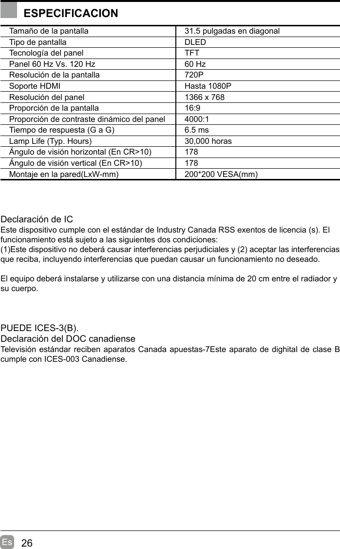 26EsESPECIFICACIONTamaño de la pantalla 31.5 pulgadas en diagonal Tipo de pantalla DLEDTecnología del panel TFTPanel 60 Hz Vs. 120 Hz 60 HzResolución de la pantalla  720PSoporte HDMI Hasta 1080PResolución del panel  1366 x 768Proporción de la pantalla 16:9Proporción de contraste dinámico del panel 4000:1Tiempo de respuesta (G a G) 6.5 msLamp Life (Typ. Hours) 30,000 horasÁngulo de visión horizontal (En CR&gt;10) 178Ángulo de visión vertical (En CR&gt;10) 178Montaje en la pared(LxW-mm) 200*200 VESA(mm)Declaración de ICEste dispositivo cumple con el estándar de Industry Canada RSS exentos de licencia (s). El funcionamiento está sujeto a las siguientes dos condiciones:(1)Este dispositivo no deberá causar interferencias perjudiciales y (2) aceptar las interferencias que reciba, incluyendo interferencias que puedan causar un funcionamiento no deseado.El equipo deberá instalarse y utilizarse con una distancia mínima de 20 cm entre el radiador y su cuerpo.PUEDE ICES-3(B).                                                                   Declaración del DOC canadiense                                       Televisión estándar reciben aparatos Canada apuestas-7Este aparato de dighital de clase B cumple con ICES-003 Canadiense.