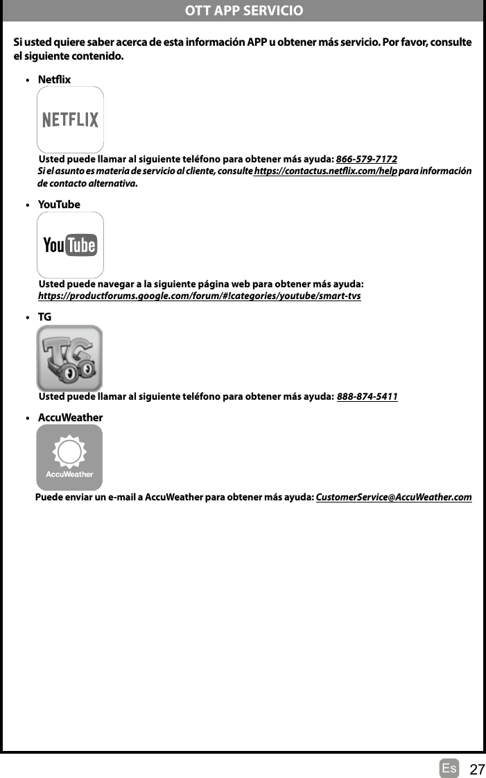 27EsSi usted quiere saber acerca de esta información APP u obtener más servicio. Por favor, consulteel siguiente contenido.• Netix          Usted puede llamar al siguiente teléfono para obtener más ayuda: 866-579-7172           Si el asunto es materia de servicio al cliente, consulte https://contactus.netix.com/help para información                de contacto alternativa.• YouTube          Usted puede navegar a la siguiente página web para obtener más ayuda:         https://productforums.google.com/forum/#!categories/youtube/smart-tvs• TG          Usted puede llamar al siguiente teléfono para obtener más ayuda: 888-874-5411• AccuWeather         Puede enviar un e-mail a AccuWeather para obtener más ayuda: CustomerService@AccuWeather.com OTT APP SERVICIO