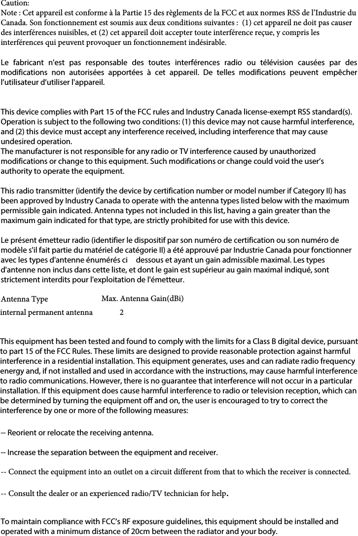 Caution:Note : Cet appareil est conforme à la Partie 15 des règlements de la FCC et aux normes RSS de l’Industrie du Canada. Son fonctionnement est soumis aux deux conditions suivantes :  (1) cet appareil ne doit pas causer des interférences nuisibles, et (2) cet appareil doit accepter toute interférence reçue, y compris les interférences qui peuvent provoquer un fonctionnement indésirable.  Le  fabricant  n&apos;est  pas  responsable  des  toutes  interférences  radio  ou  télévision  causées  par  des modifications  non  autorisées  apportées  à  cet  appareil.  De  telles  modifications  peuvent  empêcher l’utilisateur d’utiliser l&apos;appareil.This device complies with Part 15 of the FCC rules and Industry Canada license-exempt RSS standard(s). Operation is subject to the following two conditions: (1) this device may not cause harmful interference, and (2) this device must accept any interference received, including interference that may cause undesired operation.The manufacturer is not responsible for any radio or TV interference caused by unauthorized modifications or change to this equipment. Such modifications or change could void the user’s authority to operate the equipment.This radio transmitter (identify the device by certification number or model number if Category II) has been approved by Industry Canada to operate with the antenna types listed below with the maximum permissible gain indicated. Antenna types not included in this list, having a gain greater than the maximum gain indicated for that type, are strictly prohibited for use with this device.Le présent émetteur radio (identifier le dispositif par son numéro de certification ou son numéro de modèle s&apos;il fait partie du matériel de catégorie II) a été approuvé par Industrie Canada pour fonctionner avec les types d&apos;antenne énumérés ci  dessous et ayant un gain admissible maximal. Les types d&apos;antenne non inclus dans cette liste, et dont le gain est supérieur au gain maximal indiqué, sont strictement interdits pour l&apos;exploitation de l&apos;émetteur.Antenna Type  Max. Antenna Gain(dBi)internal permanent antenna      2This equipment has been tested and found to comply with the limits for a Class B digital device, pursuant to part 15 of the FCC Rules. These limits are designed to provide reasonable protection against harmful interference in a residential installation. This equipment generates, uses and can radiate radio frequency energy and, if not installed and used in accordance with the instructions, may cause harmful interference to radio communications. However, there is no guarantee that interference will not occur in a particular installation. If this equipment does cause harmful interference to radio or television reception, which can be determined by turning the equipment off and on, the user is encouraged to try to correct the interference by one or more of the following measures: -- Reorient or relocate the receiving antenna. -- Increase the separation between the equipment and receiver. -- Connect the equipment into an outlet on a circuit different from that to which the receiver is connected. -- Consult the dealer or an experienced radio/TV technician for help.To maintain compliance with FCC’s RF exposure guidelines, this equipment should be installed and operated with a minimum distance of 20cm between the radiator and your body.