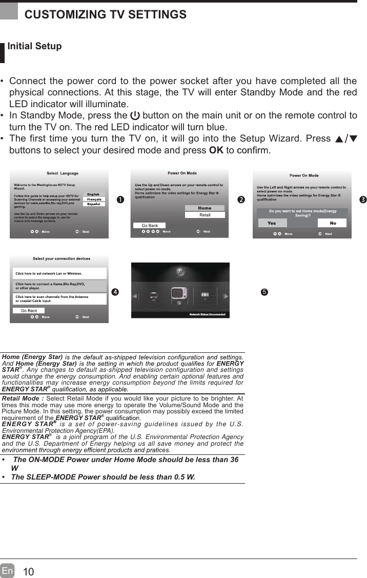 10En   Initial Setup  Connect the power cord to the power socket after you have completed all the physical connections. At this stage, the TV will enter Standby Mode and the red LED indicator will illuminate.   In Standby Mode, press the   button on the main unit or on the remote control to turn the TV on. The red LED indicator will turn blue.  The first time you turn the TV on, it will go into the Setup Wizard. Press   buttons to select your desired mode and press OK to     OK :NextHome (Energy Star) And Home (Energy Star)  ENERGY STAR®. Any changes to default as-shipped television configuration and settings would change the energy consumption. And enabling certain optional features and functionalities may increase energy consumption beyond the limits required for ENERGY STAR® Retail Mode : Select Retail Mode if you would like your picture to be brighter. At times this mode may use more energy to operate the Volume/Sound Mode and the Picture Mode. In this setting, the power consumption may possibly exceed the limited requirement of the ENERGY STAR® ENERGY STAR® is a set of power-saving guidelines issued by the U.S. Environmental Protection Agency(EPA).ENERGY STAR®  is a joint program of the U.S. Environmental Protection Agency and the U.S. Department of Energy helping us all save money and protect the    The ON-MODE Power under Home Mode should be less than 36W  The SLEEP-MODE Power should be less than 0.5 W.CUSTOMIZING TV SETTINGS5Network Status:Unconnected