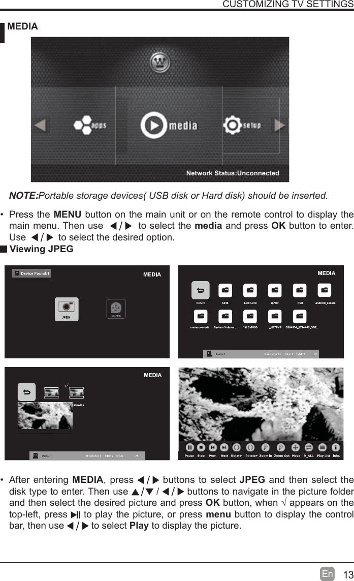 13En  CUSTOMIZING TV SETTINGS MEDIANOTE:3RUWDEOHVWRUDJHGHYLFHV86%GLVNRU+DUGGLVNVKRXOGEHLQVHUWHG Viewing JPEG After entering MEDIA, press   buttons to select JPEG and then select the disk type to enter. Then use   /   buttons to navigate in the picture folder and then select the desired picture and press OK button, when ¥ appears on the top-left, press   to play the picture, or press menu button to display the control bar, then use   to select Play to display the picture. Press the MENU button on the main unit or on the remote control to display the main menu. Then use     to select the media and press OK button to enter. Use     to select the desired option.Network Status:Unconnected