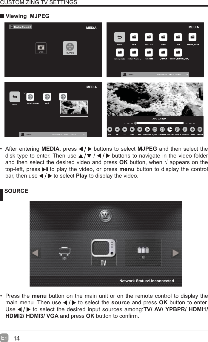 14En  CUSTOMIZING TV SETTINGS Viewing  MJPEG SOURCE Press the menu button on the main unit or on the remote control to display the main menu. Then use   to select the source and press OK button to enter. Use   to select the desired input sources among:TV/ AV/ YPBPR/ HDMI1/ HDMI2/ HDMI3/ VGA and press OK button to con¿rm.   After entering MEDIA, press   buttons to select MJPEG and then select the disk type to enter. Then use   /   buttons to navigate in the video folder and then select the desired video and press OK button, when ¥ appears on the top-left, press   to play the video, or press menu button to display the control bar, then use   to select Play to display the video.    Network Status:Unconnected