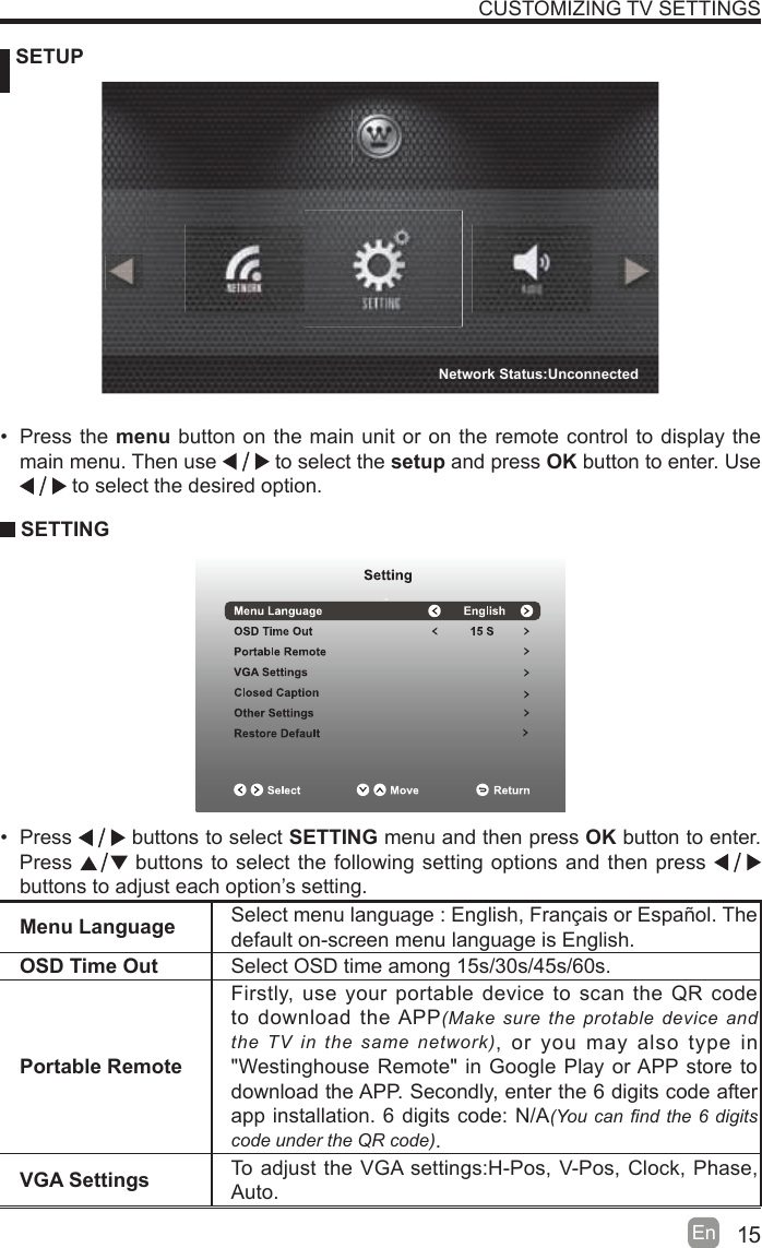 15En   SETUPCUSTOMIZING TV SETTINGSMenu Language Select menu language : English, Français or Español. Thedefault on-screen menu language is English.OSD Time Out Select OSD time among 15s/30s/45s/60s.Portable RemoteFirstly, use your portable device to scan the QR code to download the APP0DNHVXUHWKHSURWDEOHGHYLFHDQGWKH79LQWKHVDPHQHWZRUN, or you may also type in &quot;Westinghouse Remote&quot; in Google Play or APP store to download the APP. Secondly, enter the 6 digits code after app installation. 6 digits code: N/A&lt;RXFDQ¿QGWKHGLJLWVFRGHXQGHUWKH45FRGH.VGA Settings To adjust the VGA settings:H-Pos, V-Pos, Clock, Phase, Auto. Press the menu button on the main unit or on the remote control to display the main menu. Then use   to select the setup and press OK button to enter. Use  to select the desired option.  SETTING Press   buttons to select SETTING menu and then press OK button to enter. Press   buttons to select the following setting options and then press    buttons to adjust each option’s setting. Network Status:Unconnected