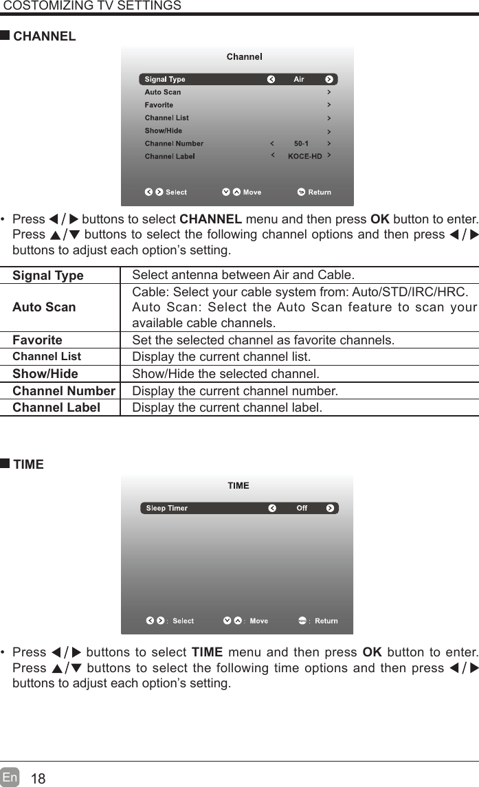 18En  COSTOMIZING TV SETTINGS Press   buttons to select CHANNEL menu and then press OK button to enter. Press   buttons to select the following channel options and then press    buttons to adjust each option’s setting.  CHANNELSignal Type Select antenna between Air and Cable. Auto ScanCable: Select your cable system from: Auto/STD/IRC/HRC.Auto Scan: Select the Auto Scan feature to scan your available cable channels.Favorite Set the selected channel as favorite channels.Channel List Display the current channel list.Show/Hide Show/Hide the selected channel.Channel Number Display the current channel number.Channel Label Display the current channel label. Press   buttons to select TIME menu and then press OK button to enter. Press   buttons to select the following time options and then press buttons to adjust each option’s setting.      TIME