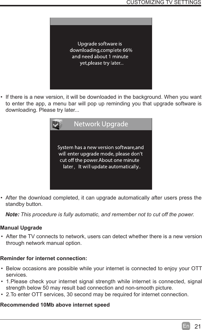 21En    If there is a new version, it will be downloaded in the background. When you want to enter the app, a menu bar will pop up reminding you that upgrade software is downloading. Please try later...  After the download completed, it can upgrade automatically after users press the standby button.Note:7KLVSURFHGXUHLVIXOO\DXWRPDWLFDQGUHPHPEHUQRWWRFXWRIIWKHSRZHUManual Upgrade  After the TV connects to network, users can detect whether there is a new version through network manual option.  CUSTOMIZING TV SETTINGS  Below occasions are possible while your internet is connected to enjoy your OTT services.  1.Please check your internet signal strength while internet is connected, signal strength below 50 may result bad connection and non-smooth picture.  2.To enter OTT services, 30 second may be required for internet connection.Reminder for internet connection:Recommended 10Mb above internet speed